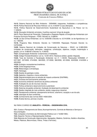 MINISTÉRIO PÚBLICO DO ESTADO DO ACRE
                      PROCURADORIA-GERAL DE JUSTIÇA
                          Comissão de Concurso Público
     ____________________________________________________________________

14.13. Sistema Nacional de Meio Ambiente - SISNAMA: integrantes, finalidades e competências.
14.14. Política Nacional de Recursos Hídricos: Lei no. 9.433/97 e suas alterações.
14.15. Política Nacional de Desenvolvimento Sustentável da Aquicultura e da Pesca: Lei no.
11.959/09.
14.16. Educação Ambiental: princípios. A política nacional: linhas de atuação.
14.17. Plano Nacional de Prevenção, Preparação e Resposta Rápida a Emergências Ambientais com
Produtos Químicos Perigosos – P2R2: Decreto no. 5.098/04.
14.18. Lei dos Crimes Ambientais: Lei no. 9.605/98 e Decreto no. 6.514/2008. Lei de Agrotóxicos: Lei
no. 7.802/94.
14.19. Programa Mais Ambiente: Decreto no 7.029/2009. Reposição Florestal: Decreto no.
5.975/2006.
14.20. Sistema Nacional de Unidades de Conservação da Natureza – SNUC: Lei 9.985/2000.
Unidades de conservação: definições, categorias, constituição, objetivos, criação, implantação e
gestão: Lei no. 9.985/00 e Decreto no. 4.340/02.
14.21. Compensação Ambiental: fundamentos e finalidades.
14.22. Código Florestal Brasileiro: Lei no. 12.651/2012. Resíduos sólidos: gestão integrada.
14.23. Taxa de Controle e Fiscalização Ambiental: Lei nº. 1.165/00. Resoluções CONAMA: nº
237/1997, 357/2005, 274/2000, 362/2005, 371/2006; 382/2006, 401/2008, 404/2008, 416/2009 e
420/2009.
14.24. Ecologia e ecossistemas brasileiros.
14.25. Ciclos biogeoquímicos.
14.26. Meteorologia e climatologia.
14.27. Hidrologia.
14.28. Noções de geologia e solos.
14.29. Aspectos, impactos e riscos ambientais.
14.30. Regulamentação para os estudos de impacto ambiental (EIA/RIMA).
14.31. Processo de licenciamento ambiental.
14.32. Economia ambiental: benefícios da política ambiental.
14.33. Avaliação do uso de recursos naturais.
14.34. Política ambiental e desenvolvimento sustentável.
14.35. Sistemas de gestão ambiental. Avaliação de desempenho ambiental.
14.36. Gestão integrada de meio ambiente, saúde e segurança industrial.
14.37. Planejamento ambiental, planejamento territorial, urbanismo, vocação e uso do solo.
14.38. Valoração do dano ambiental.
14.39. Conhecimento das normas ISSO 14000:2004.
14.40. Analise técnica, pericias e laudos.


15. PARA O CARGO DE ANALISTA – PERICIAL – ENGENHARIA CIVIL

15.1. Custos e Planejamento de Obras (Acompanhamento, Controle de Materiais e Serviços e
Documentação)
15.2. Licitações e Contratos da Administração Pública (Lei n.º 8.666/1993);
15.3. Desenho Técnico e Representações Gráficas;
15.4. Materiais de Construção (Aglomerantes, Agregados, Madeira, Cerâmica, Asfalto e Alcatrões,
Metais, Plásticos, Betuminosos, Vidros, Tintas e Vernizes);



                                                                                                  40
 