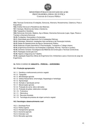 MINISTÉRIO PÚBLICO DO ESTADO DO ACRE
                      PROCURADORIA-GERAL DE JUSTIÇA
                          Comissão de Concurso Público
     ____________________________________________________________________

15.5. Técnicas Construtivas (Fundações, Estruturas, Alvenaria, Revestimentos, Cobertura, Pisos e
Esquadrias);
15.6. Análise Estrutural e Resistência dos Materiais;
15.7. Geologia, Mecânica dos Solos e Geotecnia;
15.8. Topografia e Geodésia;
15.9. Estruturas (Concreto, Madeira, Aço e Mistas), Elementos Estruturais (Lajes, Vigas, Pilares e
Tirantes) e Alvenaria Estrutural;
15.10. Fundações, Escavações e Contenções;
15.11. Eletricidade para Engenharia Civil e Instalações Elétricas;
15.12. Hidrologia, Hidráulica, Instalações hidro sanitárias e de Prevenção Incêndio;
15.13. Redes de Abastecimento de Água e Saneamento Público;
15.14. Rodovias (Projeto Geométrico e Pavimentação), Transporte e Tráfego Urbano;
15.15. Engenharia Econômica e de Avaliações (Legislação, Normas, Técnicas e Laudos);
15.16. Controle e Ensaios Tecnológicos dos Materiais de Construção e Técnicas Construtivas;
15.17. Patologias Construção Civil;
15.18. Higiene e Segurança do Trabalho;
15.19. Legislação Específica (Obras de Engenharia Civil, Ambientais e para o Exercício do cargo de
Engenheiro).


16. PARA O CARGO DE ANALISTA – PERICIAL – AGRONOMIA

16.1. Produção agropecuária

16.1.1. Genética e melhoramento animal e vegetal
16.1.2. Topografia
16.1.3. Microbiologia agrícola
16.1.4. Defesa fitossanitária: entomologia, fitopatologia e herbologia
16.1.5. Agroecologia
16.1.6. Nutrição e reprodução animal
16.1.7. Mecanização agrícola
16.1.8. Produção de carne, leite e derivados
16.1.9. Produção de grãos, tubérculos e energia
16.1.10. Fruticultura
16.1.11. Olericultura
16.1.12. Recursos florestais
16.1.13. Tecnologia de produtos de origem animal e vegetal

16.2. Sociologia e desenvolvimento rural

16.2.1. Sociologia Rural
16.2.2. Política agrária
16.2.3. Planejamento agrícola
16.2.4. Economia agrícola
16.2.5. Extensão rural
16.2.6. Mercados agrícolas



                                                                                                 41
 