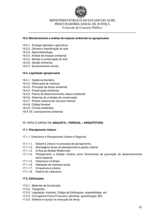 MINISTÉRIO PÚBLICO DO ESTADO DO ACRE
                      PROCURADORIA-GERAL DE JUSTIÇA
                          Comissão de Concurso Público
     ____________________________________________________________________

16.3. Monitoramento e análise de impacto ambiental na agropecuária

16.3.1.   Ecologia aplicada a agricultura
16.3.2.   Gênese e classificação do solo
16.3.3.   Agrometeorologia
16.3.4.   Análise de impacto ambiental
16.3.5.   Manejo e conservação do solo
16.3.6.   Gestão ambiental
16.3.7.   Sensoriamento remoto

16.4. Legislação agropecuária

16.4.1.Vigilância Sanitária
16.4.2.Destinação de resíduos
16.4.3.Princípios de direito ambiental
16.4.4.Preservação ambiental
16.4.5.Planos de desenvolvimento urbano ambiental
16.4.6.Sistemas de unidades de conservação
16.4.7.Política nacional de recursos hídricos
16.4.8.Código florestal
16.4.9.Crimes ambientais
16.4.10. Licenciamento ambiental


17. PARA O CARGO DE ANALISTA – PERICIAL – ARQUITETURA

17.1. Planejamento Urbano

17.1.1. Urbanismo e Planejamento Urbano e Regional.

17.1.1.1.    Desenho Urbano no processo de planejamento.
17.1.1.2.    Abordagens atuais do planejamento e gestão urbana.
17.1.1.3.    Crítica ao Modelo Modernista.
17.1.1.4.    Planejamento e Gestão Urbana como ferramentas de promoção do desenvolvimento
             sócio-espacial.
17.1.1.5.    Urbanismo no Brasil.
17.1.1.6.    Habitação de interesse social.
17.1.1.7.    Infraestrutura urbana.
17.1.1.8.    História do urbanismo.

17.2. Edificações

17.2.1.   Materiais de Construção.
17.2.2.   Topografia.
17.2.3.   Legislação: Incêndio, Código de Edificações, acessibilidade, etc.
17.2.4.   Cronograma Físico-Financeiro, planilhas, quantificação, BDI.
17.2.5.   Defeitos e causas na execução de obras.

                                                                                      42
 