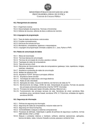 MINISTÉRIO PÚBLICO DO ESTADO DO ACRE
                      PROCURADORIA-GERAL DE JUSTIÇA
                          Comissão de Concurso Público
     ____________________________________________________________________

18.2. Reengenharia de sistemas

18.2.1. Engenharia reversa
18.2.2. Descompilação de programas. Técnicas e ferramentas
18.2.3. Editores de recursos, editores de disco e editores de memória

18.3. Linguagens de programação

18.3.1. Tipos de dados elementares e estruturados
18.3.2. Funções e procedimentos
18.3.3. Estruturas de controle de fluxo
18.3.4. Montadores, compiladores, ligadores e interpretadores
18.3.5. Linguagens de programação orientada a objetos (C++, Java, Python e PHP)

18.4. Redes de comunicação de dados

18.4.1. Meios de transmissão
18.4.2. Técnicas básicas de comunicação
18.4.3. Técnicas de comutação de circuitos, pacotes e células
18.4.4. Topologias de redes de computadores
18.4.5. Tipos de serviço e QoS
18.4.6. Elementos de interconexão de redes de computadores (gateways, hubs, repetidores, bridges,
        switches, roteadores)
18.4.7. Arquitetura e protocolos de redes de comunicação
18.4.8. Modelo de referência OSI
18.4.9. Arquitetura TCP/IP. Serviços e principais utilitários
18.4.10. Arquitetura cliente servidor
18.4.11. Tecnologias de redes locais e de longa distância
18.4.12. Redes de alta velocidade
18.4.13. Aplicações de redes, inclusive de telefonia, da Internet e de redes de TV
18.4.14. Monitoramento de tráfego, Sniffer de rede. Interpretação de pacotes. Formato de pacotes
         dos principais protocolos pertencentes à família TCP/IP. Anomalias
18.4.15. Princípios de redes peer-topeer (Gnutella, eDonkey, Bittorrent etc.)
18.4.16. Funcionamento dos principais serviços de rede. Servidores de email, servidores Web,
         servidores proxy, servidores firewall, servidores VPN, 5.17.Domínios, entidades de registro,
         servidores WHOIS.

18.5. Segurança da informação

18.5.1. Políticas de segurança da informação
18.5.2. Segurança de redes de computadores, inclusive redes sem fio
18.5.3. Segurança em Cloud Computing
18.5.4. Vulnerabilidades e ataques a sistemas computacionais
18.5.5. Processos de definição, implantação e gestão de políticas de segurança e auditoria, normas
        NBR ISO/IEC 27001 e 27002
18.5.6. Ataques e proteções relativos a hardware, software, sistemas operacionais, aplicações,
        bancos de dados, redes, inclusive firewalls e proxies, pessoas e ambiente físico


                                                                                                  45
 