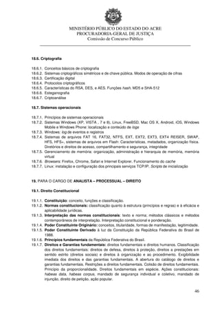 MINISTÉRIO PÚBLICO DO ESTADO DO ACRE
                      PROCURADORIA-GERAL DE JUSTIÇA
                          Comissão de Concurso Público
     ____________________________________________________________________


18.6. Criptografia

18.6.1.   Conceitos básicos de criptografia
18.6.2.   Sistemas criptográficos simétricos e de chave pública. Modos de operação de cifras
18.6.3.   Certificação digital
18.6.4.   Protocolos criptográficos
18.6.5.   Características do RSA, DES, e AES. Funções hash. MD5 e SHA-512
18.6.6.   Esteganografia
18.6.7.   Criptoanálise

18.7. Sistemas operacionais

18.7.1. Princípios de sistemas operacionais
18.7.2. Sistemas Windows (XP, VISTA , 7 e 8), Linux, FreeBSD, Mac OS X, Android, iOS, Windows
        Mobile e Windows Phone: localização e conteúdo de logs
18.7.3. Windows: log de eventos e registros
18.7.4. Sistemas de arquivos FAT 16, FAT32, NTFS, EXT, EXT2, EXT3, EXT4 REISER, SWAP,
        HFS, HFS+, sistemas de arquivos em Flash: Características, metadados, organização física.
        Diretórios e direitos de acesso, compartilhamento e segurança, integridade
18.7.5. Gerenciamento de memória: organização, administração e hierarquia de memória, memória
        virtual
18.7.6. Browsers: Firefox, Chrome, Safari e Internet Explorer. Funcionamento do cache
18.7.7. Linux: instalação e configuração dos principais serviços TCP/IP. Scripts de inicialização


19. PARA O CARGO DE ANALISTA – PROCESSUAL – DIREITO

19.1. Direito Constitucional

19.1.1. Constituição: conceito, funções e classificação.
19.1.2. Normas constitucionais: classificação quanto à estrutura (princípios e regras) e à eficácia e
        aplicabilidade jurídicas.
19.1.3. Interpretação das normas constitucionais: texto e norma; métodos clássicos e métodos
        contemporâneos de interpretação. Interpretação constitucional e ponderação.
19.1.4. Poder Constituinte Originário: conceitos, titularidade, formas de manifestação, legitimidade.
19.1.5. Poder Constituinte Derivado à luz da Constituição da República Federativa do Brasil de
        1988.
19.1.6. Princípios fundamentais da República Federativa do Brasil.
19.1.7. Direitos e Garantias fundamentais: direitos fundamentais e direitos humanos. Classificação
        dos direitos fundamentais: direitos de defesa, direitos à proteção, direitos a prestações em
        sentido estrito (direitos sociais) e direitos à organização e ao procedimento. Exigibilidade
        imediata dos direitos e das garantias fundamentais. A abertura do catálogo de direitos e
        garantias fundamentais. Restrições a direitos fundamentais. Colisão de direitos fundamentais.
        Princípio da proporcionalidade. Direitos fundamentais em espécie. Ações constitucionais:
        habeas data, habeas corpus, mandado de segurança individual e coletivo, mandado de
        injunção, direito de petição, ação popular.


                                                                                                  46
 