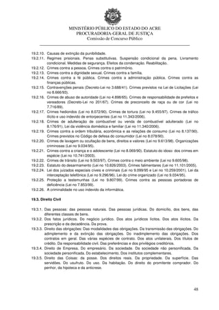 MINISTÉRIO PÚBLICO DO ESTADO DO ACRE
                      PROCURADORIA-GERAL DE JUSTIÇA
                          Comissão de Concurso Público
     ____________________________________________________________________

19.2.10. Causas de extinção da punibilidade.
19.2.11. Regimes prisionais. Penas substitutivas. Suspensão condicional da pena. Livramento
         condicional. Medidas de segurança. Efeitos da condenação. Reabilitação.
19.2.12. Crimes contra a pessoa. Crimes contra o patrimônio.
19.2.13. Crimes contra a dignidade sexual. Crimes contra a família.
19.2.14. Crimes contra a fé pública. Crimes contra a administração pública. Crimes contra as
         finanças públicas.
19.2.15. Contravenções penais (Decreto-Lei no 3.688/41). Crimes previstos na Lei de Licitações (Lei
         no 8.666/93).
19.2.16. Crimes de abuso de autoridade (Lei no 4.898/65). Crimes de responsabilidade de prefeitos e
         vereadores (Decreto-Lei no 201/67). Crimes de preconceito de raça ou de cor (Lei no
         7.716/89).
19.2.17. Crimes hediondos (Lei no 8.072/90). Crimes de tortura (Lei no 9.455/97). Crimes de tráfico
         ilícito e uso indevido de entorpecentes (Lei no 11.343/2006).
19.2.18. Crimes de adulteração de combustível ou venda de combustível adulterado (Lei no
         8.176/91). Lei da violência doméstica e familiar (Lei no 11.340/2006).
19.2.19. Crimes contra a ordem tributária, econômica e as relações de consumo (Lei no 8.137/90).
         Crimes previstos no Código de defesa do consumidor (Lei no 8.078/90).
19.2.20. Crimes de lavagem ou ocultação de bens, direitos e valores (Lei no 9.613/98). Organizações
         criminosas (Lei no 9.034/95).
19.2.21. Crimes contra a criança e o adolescente (Lei no 8.069/90). Estatuto do idoso: dos crimes em
         espécie (Lei no 10.741/2003).
19.2.22. Crimes de trânsito (Lei no 9.503/97). Crimes contra o meio ambiente (Lei no 9.605/98).
19.2.23. Estatuto do desarmamento (Lei no 10.826/2003). Crimes falimentares (Lei no 11.101/2005).
19.2.24. Lei dos juizados especiais cíveis e criminais (Lei no 9.099/95 e Lei no 10.259/2001). Lei da
         interceptação telefônica (Lei no 9.296/96). Lei do crime organizado (Lei no 9.034/95).
19.2.25. Proteção a testemunhas (Lei no 9.807/99). Crimes contra as pessoas portadoras de
         deficiência (Lei no 7.853/99).
19.2.26. A criminalidade no uso indevido da informática.

19.3. Direito Civil

19.3.1. Das pessoas: das pessoas naturais. Das pessoas jurídicas. Do domicílio, dos bens, das
        diferentes classes de bens.
19.3.2. Dos fatos jurídicos. Do negócio jurídico. Dos atos jurídicos lícitos. Dos atos ilícitos. Da
        prescrição e da decadência. Da prova.
19.3.3. Direito das obrigações: Das modalidades das obrigações. Da transmissão das obrigações. Do
        adimplemento e da extinção das obrigações. Do inadimplemento das obrigações. Dos
        contratos em geral. Das várias espécies de contrato. Dos atos unilaterais. Dos títulos de
        crédito. Da responsabilidade civil. Das preferências e dos privilégios creditórios.
19.3.4. Direito de Empresa. Do empresário. Da sociedade. Da sociedade não personificada. Da
        sociedade personificada. Do estabelecimento. Dos institutos complementares.
19.3.5. Direito das Coisas: da posse. Dos direitos reais. Da propriedade. Da superfície. Das
        servidões. Do usufruto. Do uso. Da habitação. Do direito do promitente comprador. Do
        penhor, da hipoteca e da anticrese.




                                                                                                  48
 