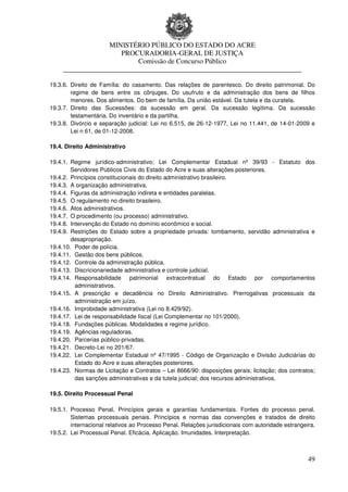 MINISTÉRIO PÚBLICO DO ESTADO DO ACRE
                      PROCURADORIA-GERAL DE JUSTIÇA
                          Comissão de Concurso Público
     ____________________________________________________________________

19.3.6. Direito de Família: do casamento. Das relações de parentesco. Do direito patrimonial. Do
        regime de bens entre os cônjuges. Do usufruto e da administração dos bens de filhos
        menores. Dos alimentos. Do bem de família. Da união estável. Da tutela e da curatela.
19.3.7. Direito das Sucessões: da sucessão em geral. Da sucessão legítima. Da sucessão
        testamentária. Do inventário e da partilha.
19.3.8. Divórcio e separação judicial: Lei no 6.515, de 26-12-1977, Lei no 11.441, de 14-01-2009 e
        Lei n 61, de 01-12-2008.

19.4. Direito Administrativo

19.4.1. Regime jurídico-administrativo; Lei Complementar Estadual nº 39/93 - Estatuto dos
        Servidores Públicos Civis do Estado do Acre e suas alterações posteriores.
19.4.2. Princípios constitucionais do direito administrativo brasileiro.
19.4.3. A organização administrativa.
19.4.4. Figuras da administração indireta e entidades paralelas.
19.4.5. O regulamento no direito brasileiro.
19.4.6. Atos administrativos.
19.4.7. O procedimento (ou processo) administrativo.
19.4.8. Intervenção do Estado no domínio econômico e social.
19.4.9. Restrições do Estado sobre a propriedade privada: tombamento, servidão administrativa e
        desapropriação.
19.4.10. Poder de polícia.
19.4.11. Gestão dos bens públicos.
19.4.12. Controle da administração pública.
19.4.13. Discricionariedade administrativa e controle judicial.
19.4.14. Responsabilidade patrimonial extracontratual do Estado por comportamentos
          administrativos.
19.4.15. A prescrição e decadência no Direito Administrativo. Prerrogativas processuais da
          administração em juízo.
19.4.16. Improbidade administrativa (Lei no 8.429/92).
19.4.17. Lei de responsabilidade fiscal (Lei Complementar no 101/2000).
19.4.18. Fundações públicas. Modalidades e regime jurídico.
19.4.19. Agências reguladoras.
19.4.20. Parcerias público-privadas.
19.4.21. Decreto-Lei no 201/67.
19.4.22. Lei Complementar Estadual nº 47/1995 - Código de Organização e Divisão Judiciárias do
          Estado do Acre e suas alterações posteriores.
19.4.23. Normas de Licitação e Contratos – Lei 8666/90: disposições gerais; licitação; dos contratos;
          das sanções administrativas e da tutela judicial; dos recursos administrativos.

19.5. Direito Processual Penal

19.5.1. Processo Penal. Princípios gerais e garantias fundamentais. Fontes do processo penal.
        Sistemas processuais penais. Princípios e normas das convenções e tratados de direito
        internacional relativos ao Processo Penal. Relações jurisdicionais com autoridade estrangeira.
19.5.2. Lei Processual Penal. Eficácia. Aplicação. Imunidades. Interpretação.



                                                                                                   49
 