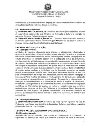 MINISTÉRIO PÚBLICO DO ESTADO DO ACRE
                  PROCURADORIA-GERAL DE JUSTIÇA
                      Comissão de Concurso Público
 ____________________________________________________________________

complexidade, que envolvam trabalhos de pesquisa e assessoramento técnico relativos às
atribuições específicas, no âmbito de sua competência.

4.3.2. Habilitação profissional:
a) ESPECIALIDADE ARQUIVOLOGIA: Conclusão de curso superior específico na área
de Arquivologia, reconhecido pelo Ministério da Educação e Cultura, e inscrição no
respectivo Conselho Profissional, quando houver.
b) ESPECIALIDADE COMUNICAÇÃO SOCIAL: Conclusão de curso superior específico
na área de Comunicação Social, reconhecido pelo Ministério da Educação e Cultura, e
inscrição no respectivo Conselho Profissional, quando houver.

4.4.CARGO: ANALISTA (EDUCAÇÃO)
4.4.1.Descrição sumária:
Atividades de natureza educacional para crianças e adolescentes, relacionadas a
organização de trabalhos pedagógicos voltados para educação de qualidade, propostas
curriculares nos estabelecimentos de ensino, coordenação de reuniões pedagógicas e de
estudo, organização do conselho escolar com a participação efetiva da comunidade,
monitoramento das atividades escolares, como também extracurricular, acompanhamento
do processo de avaliação e rendimento dos educandos, acompanhamento do educando
em situação de risco social, planejamento dos planos de aula a serem adotados na rede
escolar de ensino, verificação da evasão escolar, bem como inclusão deste em rede oficial
de ensino, visitas escolares e domiciliares quando detectados problemas de evasão
escolar, voltado para processo de ressocialização na sociedade e emissão de relatórios
para acompanhamento da criança e do adolescente, atuando nas áreas de Pedagogia e
Licenciatura Plena. Realizar atividades de nível superior a fim de favorecer o adequado
funcionamento e desenvolvimento organizacional. Compreende o planejamento, a
execução, o acompanhamento e a avaliação de planos e projetos de capacitação,
treinamento, aperfeiçoamento e desenvolvimento funcional. Consiste também em prestar
assistência às Promotorias de Justiça em ações e procedimentos que envolvam
conhecimentos técnicos na área de Pedagogia e Licenciatura Plena. Desenvolver
atividades de nível superior, de grande complexidade, que envolvam trabalhos de
pesquisa e assessoramento técnico relativos às atribuições específicas, no âmbito de sua
competência.

4.4.2.Habilitação profissional:
a) ESPECIALIDADE PEDAGOGIA: Conclusão de curso superior específico na área de
Pedagogia, reconhecido pelo Ministério da Educação e Cultura, e inscrição no respectivo
Conselho Profissional, quando houver.

4.5.CARGO: ANALISTA (ENGENHARIA CIVIL E ARQUITETURA)
 4.5.1.Descrição sumária:
Atividades de natureza científica, relacionadas ao planejamento, à coordenação, à
supervisão e à execução de tarefas que envolvem as funções de obras e edificações,

                                                                                       5
 