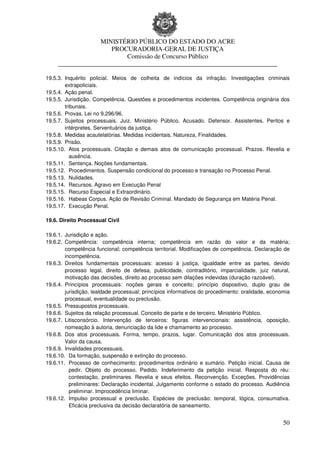 MINISTÉRIO PÚBLICO DO ESTADO DO ACRE
                      PROCURADORIA-GERAL DE JUSTIÇA
                          Comissão de Concurso Público
     ____________________________________________________________________

19.5.3. Inquérito policial. Meios de colheita de indícios da infração. Investigações criminais
        extrapoliciais.
19.5.4. Ação penal.
19.5.5. Jurisdição. Competência. Questões e procedimentos incidentes. Competência originária dos
        tribunais.
19.5.6. Provas. Lei no 9.296/96.
19.5.7. Sujeitos processuais. Juiz. Ministério Público. Acusado. Defensor. Assistentes. Peritos e
        intérpretes. Serventuários da justiça.
19.5.8. Medidas acautelatórias. Medidas incidentais. Natureza, Finalidades.
19.5.9. Prisão.
19.5.10. Atos processuais. Citação e demais atos de comunicação processual. Prazos. Revelia e
          ausência.
19.5.11. Sentença. Noções fundamentais.
19.5.12. Procedimentos. Suspensão condicional do processo e transação no Processo Penal.
19.5.13. Nulidades.
19.5.14. Recursos. Agravo em Execução Penal
19.5.15. Recurso Especial e Extraordinário.
19.5.16. Habeas Corpus. Ação de Revisão Criminal. Mandado de Segurança em Matéria Penal.
19.5.17. Execução Penal.

19.6. Direito Processual Civil

19.6.1. Jurisdição e ação.
19.6.2. Competência: competência interna; competência em razão do valor e da matéria;
        competência funcional; competência territorial. Modificações de competência. Declaração de
        incompetência.
19.6.3. Direitos fundamentais processuais: acesso à justiça, igualdade entre as partes, devido
        processo legal, direito de defesa, publicidade, contraditório, imparcialidade, juiz natural,
        motivação das decisões, direito ao processo sem dilações indevidas (duração razoável).
19.6.4. Princípios processuais: noções gerais e conceito; princípio dispositivo, duplo grau de
        jurisdição, lealdade processual; princípios informativos do procedimento: oralidade, economia
        processual, eventualidade ou preclusão.
19.6.5. Pressupostos processuais.
19.6.6. Sujeitos da relação processual. Conceito de parte e de terceiro. Ministério Público.
19.6.7. Litisconsórcio. Intervenção de terceiros: figuras intervencionais: assistência, oposição,
        nomeação à autoria, denunciação da lide e chamamento ao processo.
19.6.8. Dos atos processuais. Forma, tempo, prazos, lugar. Comunicação dos atos processuais.
        Valor da causa.
19.6.9. Invalidades processuais.
19.6.10. Da formação, suspensão e extinção do processo.
19.6.11. Processo de conhecimento: procedimentos ordinário e sumário. Petição inicial. Causa de
          pedir. Objeto do processo. Pedido. Indeferimento da petição inicial. Resposta do réu:
          contestação, preliminares. Revelia e seus efeitos. Reconvenção. Exceções. Providências
          preliminares: Declaração incidental. Julgamento conforme o estado do processo. Audiência
          preliminar. Improcedência liminar.
19.6.12. Impulso processual e preclusão. Espécies de preclusão: temporal, lógica, consumativa.
          Eficácia preclusiva da decisão declaratória de saneamento.


                                                                                                  50
 
