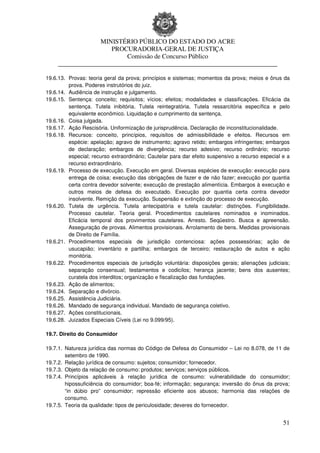 MINISTÉRIO PÚBLICO DO ESTADO DO ACRE
                      PROCURADORIA-GERAL DE JUSTIÇA
                          Comissão de Concurso Público
     ____________________________________________________________________

19.6.13. Provas: teoria geral da prova; princípios e sistemas; momentos da prova; meios e ônus da
         prova. Poderes instrutórios do juiz.
19.6.14. Audiência de instrução e julgamento.
19.6.15. Sentença: conceito; requisitos; vícios; efeitos; modalidades e classificações. Eficácia da
         sentença. Tutela inibitória. Tutela reintegratória. Tutela ressarcitória específica e pelo
         equivalente econômico. Liquidação e cumprimento da sentença.
19.6.16. Coisa julgada.
19.6.17. Ação Rescisória. Uniformização de jurisprudência. Declaração de inconstitucionalidade.
19.6.18. Recursos: conceito, princípios, requisitos de admissibilidade e efeitos. Recursos em
         espécie: apelação; agravo de instrumento; agravo retido; embargos infringentes; embargos
         de declaração; embargos de divergência; recurso adesivo; recurso ordinário; recurso
         especial; recurso extraordinário; Cautelar para dar efeito suspensivo a recurso especial e a
         recurso extraordinário.
19.6.19. Processo de execução. Execução em geral. Diversas espécies de execução: execução para
         entrega de coisa; execução das obrigações de fazer e de não fazer; execução por quantia
         certa contra devedor solvente; execução de prestação alimentícia. Embargos à execução e
         outros meios de defesa do executado. Execução por quantia certa contra devedor
         insolvente. Remição da execução. Suspensão e extinção do processo de execução.
19.6.20. Tutela de urgência. Tutela antecipatória e tutela cautelar: distinções. Fungibilidade.
         Processo cautelar. Teoria geral. Procedimentos cautelares nominados e inominados.
         Eficácia temporal dos provimentos cautelares. Arresto. Seqüestro. Busca e apreensão.
         Asseguração de provas. Alimentos provisionais. Arrolamento de bens. Medidas provisionais
         de Direito de Família.
19.6.21. Procedimentos especiais de jurisdição contenciosa: ações possessórias; ação de
         usucapião; inventário e partilha; embargos de terceiro; restauração de autos e ação
         monitória.
19.6.22. Procedimentos especiais de jurisdição voluntária: disposições gerais; alienações judiciais;
         separação consensual; testamentos e codicilos; herança jacente; bens dos ausentes;
         curatela dos interditos; organização e fiscalização das fundações.
19.6.23. Ação de alimentos;
19.6.24. Separação e divórcio.
19.6.25. Assistência Judiciária.
19.6.26. Mandado de segurança individual. Mandado de segurança coletivo.
19.6.27. Ações constitucionais.
19.6.28. Juizados Especiais Cíveis (Lei no 9.099/95).

19.7. Direito do Consumidor

19.7.1. Natureza jurídica das normas do Código de Defesa do Consumidor – Lei no 8.078, de 11 de
        setembro de 1990.
19.7.2. Relação jurídica de consumo: sujeitos; consumidor; fornecedor.
19.7.3. Objeto da relação de consumo: produtos; serviços; serviços públicos.
19.7.4. Princípios aplicáveis à relação jurídica de consumo: vulnerabilidade do consumidor;
        hipossuficiência do consumidor; boa-fé; informação; segurança; inversão do ônus da prova;
        “in dúbio pro” consumidor; repressão eficiente aos abusos; harmonia das relações de
        consumo.
19.7.5. Teoria da qualidade: tipos de periculosidade; deveres do fornecedor.


                                                                                                  51
 