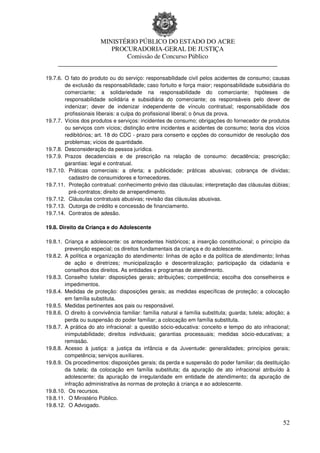 MINISTÉRIO PÚBLICO DO ESTADO DO ACRE
                      PROCURADORIA-GERAL DE JUSTIÇA
                          Comissão de Concurso Público
     ____________________________________________________________________

19.7.6. O fato do produto ou do serviço: responsabilidade civil pelos acidentes de consumo; causas
        de exclusão da responsabilidade; caso fortuito e força maior; responsabilidade subsidiária do
        comerciante; a solidariedade na responsabilidade do comerciante; hipóteses de
        responsabilidade solidária e subsidiária do comerciante; os responsáveis pelo dever de
        indenizar; dever de indenizar independente de vínculo contratual; responsabilidade dos
        profissionais liberais: a culpa do profissional liberal; o ônus da prova.
19.7.7. Vícios dos produtos e serviços: incidentes de consumo; obrigações do fornecedor de produtos
        ou serviços com vícios; distinção entre incidentes e acidentes de consumo; teoria dos vícios
        redibitórios; art. 18 do CDC - prazo para conserto e opções do consumidor de resolução dos
        problemas; vícios de quantidade.
19.7.8. Desconsideração da pessoa jurídica.
19.7.9. Prazos decadenciais e de prescrição na relação de consumo: decadência; prescrição;
        garantias: legal e contratual.
19.7.10. Práticas comerciais: a oferta; a publicidade; práticas abusivas; cobrança de dívidas;
          cadastro de consumidores e fornecedores.
19.7.11. Proteção contratual: conhecimento prévio das cláusulas; interpretação das cláusulas dúbias;
          pré-contratos; direito de arrependimento.
19.7.12. Cláusulas contratuais abusivas; revisão das cláusulas abusivas.
19.7.13. Outorga de crédito e concessão de financiamento.
19.7.14. Contratos de adesão.

19.8. Direito da Criança e do Adolescente

19.8.1. Criança e adolescente: os antecedentes históricos; a inserção constitucional; o princípio da
        prevenção especial; os direitos fundamentais da criança e do adolescente.
19.8.2. A política e organização do atendimento: linhas de ação e da política de atendimento; linhas
        de ação e diretrizes; municipalização e descentralização; participação da cidadania e
        conselhos dos direitos. As entidades e programas de atendimento.
19.8.3. Conselho tutelar: disposições gerais; atribuições; competência; escolha dos conselheiros e
        impedimentos.
19.8.4. Medidas de proteção: disposições gerais; as medidas específicas de proteção; a colocação
        em família substituta.
19.8.5. Medidas pertinentes aos pais ou responsável.
19.8.6. O direito à convivência familiar: família natural e família substituta; guarda; tutela; adoção; a
        perda ou suspensão do poder familiar; a colocação em família substituta.
19.8.7. A prática do ato infracional: a questão sócio-educativa: conceito e tempo do ato infracional;
        inimputabilidade; direitos individuais; garantias processuais; medidas sócio-educativas; a
        remissão.
19.8.8. Acesso à justiça: a justiça da infância e da Juventude: generalidades; princípios gerais;
        competência; serviços auxiliares.
19.8.9. Os procedimentos: disposições gerais; da perda e suspensão do poder familiar; da destituição
        da tutela; da colocação em família substituta; da apuração de ato infracional atribuído à
        adolescente; da apuração de irregularidade em entidade de atendimento; da apuração de
        infração administrativa às normas de proteção à criança e ao adolescente.
19.8.10. Os recursos.
19.8.11. O Ministério Público.
19.8.12. O Advogado.


                                                                                                      52
 