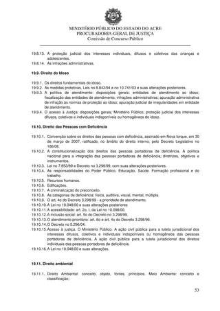 MINISTÉRIO PÚBLICO DO ESTADO DO ACRE
                      PROCURADORIA-GERAL DE JUSTIÇA
                          Comissão de Concurso Público
     ____________________________________________________________________

19.8.13. A proteção judicial dos interesses individuais, difusos e coletivos das crianças e
         adolescentes.
19.8.14. As infrações administrativas.

19.9. Direito do Idoso

19.9.1. Os direitos fundamentais do idoso.
19.9.2. As medidas protetivas. Leis no 8.842/94 e no 10.741/03 e suas alterações posteriores.
19.9.3. A política de atendimento: disposições gerais; entidades de atendimento ao idoso;
        fiscalização das entidades de atendimento; infrações administrativas; apuração administrativa
        de infração às normas de proteção ao idoso; apuração judicial de irregularidades em entidade
        de atendimento.
19.9.4. O acesso à Justiça: disposições gerais; Ministério Público; proteção judicial dos interesses
        difusos, coletivos e individuais indisponíveis ou homogêneos do idoso.

19.10. Direito das Pessoas com Deficiência

19.10.1. Convenção sobre os direitos das pessoas com deficiência, assinado em Nova Iorque, em 30
          de março de 2007, ratificado, no âmbito do direito interno, pelo Decreto Legislativo no
          186/08.
19.10.2. A constitucionalização dos direitos das pessoas portadoras de deficiência. A política
          nacional para a integração das pessoas portadoras de deficiência; diretrizes, objetivos e
          instrumentos.
19.10.3. Lei no 7.853/89 e Decreto no 3.298/99, com suas alterações posteriores.
19.10.4. As responsabilidades do Poder Público. Educação. Saúde. Formação profissional e do
          trabalho.
19.10.5. Recursos humanos.
19.10.6. Edificações.
19.10.7. A criminalização do preconceito.
19.10.8. As categorias de deficiência: física, auditiva, visual, mental, múltipla.
19.10.9. O art. 4o do Decreto 3.298/99 - a prioridade de atendimento.
19.10.10. A Lei no 10.048/00 e suas alterações posteriores
19.10.11. A acessibilidade: art. 2o, I, da Lei no 10.098/00.
19.10.12. A inclusão social: art. 5o do Decreto no 3.298/99.
19.10.13. O atendimento prioritário: art. 6o e art. 4o do Decreto 3.298/99.
19.10.14. O Decreto no 5.296/04.
19.10.15. Acesso à justiça. O Ministério Público. A ação civil pública para a tutela jurisdicional dos
          interesses difusos, coletivos e individuais indisponíveis ou homogêneos das pessoas
          portadoras de deficiência. A ação civil pública para a tutela jurisdicional dos direitos
          individuais das pessoas portadores de deficiência.
19.10.16. A Lei no 10.048/00 e suas alterações.



19.11. Direito ambiental

19.11.1. Direito Ambiental: conceito, objeto, fontes, princípios. Meio Ambiente: conceito e
         classificação;


                                                                                                   53
 