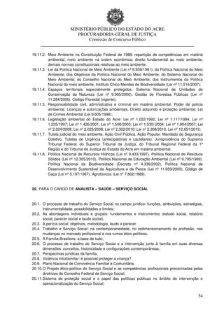 MINISTÉRIO PÚBLICO DO ESTADO DO ACRE
                      PROCURADORIA-GERAL DE JUSTIÇA
                          Comissão de Concurso Público
     ____________________________________________________________________

19.11.2. Meio Ambiente na Constituição Federal de 1988: repartição de competências em matéria
         ambiental; meio ambiente na ordem econômica; direito fundamental ao meio ambiente;
         demais normas constitucionais relativas ao meio ambiente;
19.11.3. Lei da Política Nacional de Meio Ambiente (Lei nº 6.938/1981): da Política Nacional do Meio
         Ambiente; dos Objetivos da Política Nacional do Meio Ambiente; do Sistema Nacional do
         Meio Ambiente; do Conselho Nacional do Meio Ambiente; dos Instrumentos da Política
         Nacional do meio ambiente. Instituto Chico Mendes de Biodiversidade (Lei nº 11.516/2007);
19.11.4. Espaços territoriais especialmente protegidos. Sistema Nacional de Unidades de
         Conservação da Natureza (Lei nº 9.985/2000). Gestão de Florestas Públicas (Lei nº
         11.284/2006). Código Florestal (vigente);
19.11.5. Responsabilidade civil, administrativa e criminal em matéria ambiental. Poder de polícia
         ambiental. Licenças e autorizações ambientais. Direito adquirido e proteção ambiental; Lei
         de Crimes Ambiental (Lei 9.605/1998);
19.11.6. Legislação ambiental do Estado do Acre: Lei nº 1.022/1992; Lei nº 1.117/1994; Lei nº
         1.235/1997; Lei nº 1.426/2001; Lei nº 1.500/2003; Lei nº 1.530/ 2004; Lei nº 1.904/2007; Lei
         nº 2.024/2008; Lei nº 2.025/2008; Lei nº 2.302/2010; Lei nº 2.308/2010; Lei nº 12.651/2012;
19.11.7. Tutela judicial do meio ambiente. Ação Civil Pública. Ação Popular. Mandado de Segurança
         Coletivo. Tutelas de Urgência (antecipatórias e cautelares). Jurisprudência do Supremo
         Tribunal Federal, do Superior Tribunal de Justiça, do Tribunal Regional Federal da 1ª
         Região e do Tribunal de Justiça do Estado do Acre em matéria ambiental.
19.11.8. Política Nacional de Recursos Hídricos (Lei nº 9.433/1997). Política Nacional de Resíduos
         Sólidos (Lei nº 12.305/2010). Política Nacional de Educação Ambiental (Lei nº 9.795/1999).
         Política Nacional da Biodiversidade (Decreto nº 4.339/2002). Política Nacional de
         Desenvolvimento Sustentável da Aquicultura e da Pesca (Lei nº 11.959/2009). Código de
         Caça (Lei nº 5.197/1967). Agrotóxicos (Lei nº 7.802/1989).


20. PARA O CARGO DE ANALISTA – SAÚDE – SERVIÇO SOCIAL



20.1. O processo de trabalho do Serviço Social no campo jurídico: funções, atribuições, estratégias,
       instrumentalidade, possibilidades e limites;
20.2. As abordagens individuais e grupais: fundamentos e instrumentos (estudo social, relatório
       social, parecer social e laudo social).
20.3. A perícia social: objetivos, metodologia, laudo e parecer.
20.4. Trabalho e Serviço Social: na contemporaneidade, no redimensionamento da profissão, nas
       mudanças no mercado profissional e nos rumos ético-políticos.
20.5. A Família Brasileira: a base de tudo;
20.6. O processo de trabalho do Serviço Social e a intervenção junto à família em suas diversas
       dimensões: conceitos, historicidade e configurações contemporâneas;
20.7. Perspectivas jurídicas da família;
20.8. Violência Intrafamiliar: é possível proteger a criança?
20.9. Plano Nacional de Convivência Familiar e Comunitária.
20.10. O Projeto ético-político do Serviço Social e as competências profissionais preconizadas pelas
       diretrizes do Conselho Federal de Serviço Social;
20.11. Sistema de proteção social e o papel das políticas públicas no âmbito de intervenção e
       operacionalização do Serviço Social;


                                                                                                  54
 