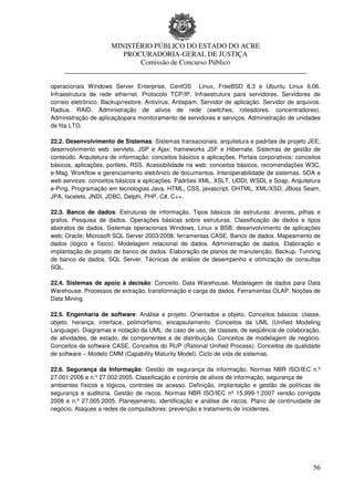 MINISTÉRIO PÚBLICO DO ESTADO DO ACRE
                      PROCURADORIA-GERAL DE JUSTIÇA
                          Comissão de Concurso Público
     ____________________________________________________________________

operacionais Windows Server Enterprise, CentOS Linux, FreeBSD 8.3 e Ubuntu Linux 6.06.
Infraestrutura de rede ethernet. Protocolo TCP/IP. Infraestrutura para servidores. Servidores de
correio eletrônico. Backup/restore. Antivírus. Antispam. Servidor de aplicação. Servidor de arquivos.
Radius. RAID. Administração de ativos de rede (switches, roteadores, concentradores).
Administração de aplicaçãopara monitoramento de servidores e serviços. Administração de unidades
de fita LTO.

22.2. Desenvolvimento de Sistemas: Sistemas transacionais; arquitetura e padrões de projeto JEE;
desenvolvimento web: servlets, JSP e Ajax; frameworks JSF e Hibernate. Sistemas de gestão de
conteúdo. Arquitetura de informação: conceitos básicos e aplicações. Portais corporativos: conceitos
básicos, aplicações, portlets, RSS. Acessibilidade na web: conceitos básicos, recomendações W3C,
e-Mag. Workflow e gerenciamento eletrônico de documentos. Interoperabilidade de sistemas. SOA e
web services: conceitos básicos e aplicações. Padrões XML, XSLT, UDDI, WSDL e Soap. Arquitetura
e-Ping. Programação em tecnologias Java, HTML, CSS, javascript, DHTML, XML/XSD, JBoss Seam,
JPA, facelets, JNDI, JDBC, Delphi, PHP, C#, C++.

22.3. Banco de dados: Estruturas de informação. Tipos básicos de estruturas: árvores, pilhas e
grafos. Pesquisa de dados. Operações básicas sobre estruturas. Classificação de dados e tipos
abstratos de dados. Sistemas operacionais Windows, Linux e BSB; desenvolvimento de aplicações
web; Oracle; Microsoft SQL Server 2003/2008; ferramentas CASE. Banco de dados. Mapeamento de
dados (lógico e físico). Modelagem relacional de dados. Administração de dados. Elaboração e
implantação de projeto de banco de dados. Elaboração de planos de manutenção. Backup. Tunning
de banco de dados. SQL Server. Técnicas de análise de desempenho e otimização de consultas
SQL.

22.4. Sistemas de apoio à decisão: Conceito. Data Warehouse. Modelagem de dados para Data
Warehouse. Processos de extração, transformação e carga de dados. Ferramentas OLAP. Noções de
Data Mining.

22.5. Engenharia de software: Análise e projeto. Orientados a objeto. Conceitos básicos: classe,
objeto, herança, interface, polimorfismo, encapsulamento. Conceitos da UML (Unified Modeling
Language). Diagramas e notação da UML: de caso de uso, de classes, de seqüência de colaboração,
de atividades, de estado, de componentes e de distribuição. Conceitos de modelagem de negócio.
Conceitos de software CASE. Conceitos do RUP (Rational Unified Process). Conceitos de qualidade
de software – Modelo CMM (Capability Maturity Model). Ciclo de vida de sistemas.

22.6. Segurança da Informação: Gestão de segurança da informação. Normas NBR ISO/IEC n.º
27.001:2006 e n.º 27.002:2005. Classificação e controle de ativos de informação, segurança de
ambientes físicos e lógicos, controles de acesso. Definição, implantação e gestão de políticas de
segurança e auditoria. Gestão de riscos. Normas NBR ISO/IEC nº 15.999-1:2007 versão corrigida
2008 e n.º 27.005:2005. Planejamento, identificação e análise de riscos. Plano de continuidade de
negócio. Ataques a redes de computadores: prevenção e tratamento de incidentes.




                                                                                                  56
 