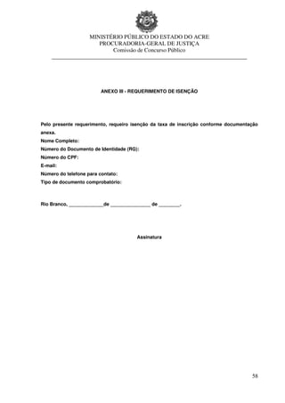 MINISTÉRIO PÚBLICO DO ESTADO DO ACRE
                     PROCURADORIA-GERAL DE JUSTIÇA
                         Comissão de Concurso Público
    ____________________________________________________________________




                         ANEXO III - REQUERIMENTO DE ISENÇÃO




Pelo presente requerimento, requeiro isenção da taxa de inscrição conforme documentação
anexa.
Nome Completo:
Número do Documento de Identidade (RG):
Número do CPF:
E-mail:
Número do telefone para contato:
Tipo de documento comprobatório:



Rio Branco, _____________de _______________ de ________.




                                      Assinatura




                                                                                    58
 