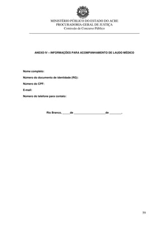 MINISTÉRIO PÚBLICO DO ESTADO DO ACRE
                     PROCURADORIA-GERAL DE JUSTIÇA
                         Comissão de Concurso Público
    ____________________________________________________________________




          ANEXO IV – INFORMAÇÕES PARA ACOMPANHAMENTO DE LAUDO MÉDICO




Nome completo:

Número do documento de identidade (RG):

Número do CPF:

E-mail:

Número do telefone para contato:




                 Rio Branco, _____de _____________________de ________.




                                                                           59
 