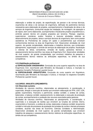 MINISTÉRIO PÚBLICO DO ESTADO DO ACRE
                  PROCURADORIA-GERAL DE JUSTIÇA
                      Comissão de Concurso Público
 ____________________________________________________________________

elaboração e análise de projeto, de especificação, de parecer e de normas técnicas,
orçamentos de obras e de serviços de engenharia, definição de parâmetros técnicos
necessários para elaboração de projetos, acompanhamento e fiscalização de obras e de
serviços de engenharia, conduzindo equipe de instalação, de montagem, de operação e
de reparo, bem como elaborando, acompanhando e fiscalizando projetos arquitetônicos e,
emitindo parecer técnico em projetos propostos por terceiros. Planejar, organizar,
supervisionar, coordenar, avaliar, fiscalizar e executar atividades relativas ao
desenvolvimento de projetos, obras e serviços técnicos de engenharia, bem como prestar
assistência às Promotorias de Justiça em ações e procedimentos que envolvam
conhecimentos técnicos na área de Engenharia Civil. Desenvolver atividades de nível
superior, de grande complexidade, relacionadas a trabalhos técnicos, que contemplem
planejamento, organização e controle de serviços de elaboração de projetos, fiscalização
e vistorias de obras, consultorias, emissão de laudos, pareceres técnicos e
assessoramento técnico-científico nas áreas da Engenharia Civil. Desenvolver atividades
de nível superior, de grande complexidade, que envolvam trabalhos de pesquisa e
assessoramento técnico relativos às atribuições específicas, no âmbito de sua
competência.

4.5.2.Habilitação profissional:
a) ESPECIALIDADE ENGENHARIA: Conclusão de curso superior específico na área de
Engenharia Civil, reconhecido pelo Ministério da Educação e Cultura, e inscrição no
respectivo Conselho Profissional, quando houver.
b) ESPECIALIDADE ARQUITETURA: Conclusão do curso superior em Arquitetura,
reconhecido pelo Ministério da Educação e Cultura, e inscrição no respectivo Conselho
Profissional, quando houver.


4.6.CARGO: ANALISTA (ORÇAMENTO)
4.6.1Descrição sumária:
Atividades de natureza científica, relacionadas ao planejamento, à coordenação, à
supervisão, direção e execução de tarefas que envolvem elaboração do PPA, LDO, LOA,
gestão orçamentária, financeira e patrimonial, análise contábil, a análise de contas,
balancetes, e balanço contábil, assessoramento na elaboração e execução da prestação
de contas, acompanhamento e avaliação dos recursos executados pelos gestores.
Atividades de natureza científica, relacionadas ao planejamento, à coordenação, à
supervisão e à execução de tarefas que envolvem as funções de controle interno,
orçamentário e financeiro, a análise de contas, balancetes e balanço contábil, lançamento
contábil e instrução de processos de prestação de tomadas de contas e demais processos
contábeis, atuando nas áreas de Economia, Ciências Contábeis e Administração.
Desenvolver atividades de nível superior, de grande complexidade, que envolvam
trabalhos de pesquisa e assessoramento técnico relativos às atribuições específicas, no
âmbito de sua competência.


                                                                                       6
 