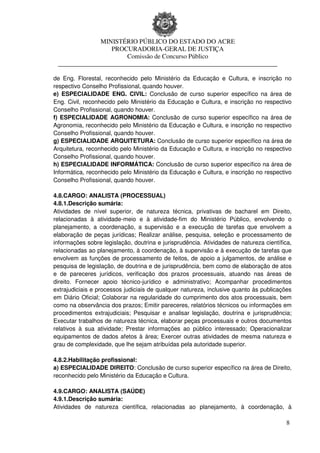 MINISTÉRIO PÚBLICO DO ESTADO DO ACRE
                  PROCURADORIA-GERAL DE JUSTIÇA
                      Comissão de Concurso Público
 ____________________________________________________________________

de Eng. Florestal, reconhecido pelo Ministério da Educação e Cultura, e inscrição no
respectivo Conselho Profissional, quando houver.
e) ESPECIALIDADE ENG. CIVIL: Conclusão de curso superior específico na área de
Eng. Civil, reconhecido pelo Ministério da Educação e Cultura, e inscrição no respectivo
Conselho Profissional, quando houver.
f) ESPECIALIDADE AGRONOMIA: Conclusão de curso superior específico na área de
Agronomia, reconhecido pelo Ministério da Educação e Cultura, e inscrição no respectivo
Conselho Profissional, quando houver.
g) ESPECIALIDADE ARQUITETURA: Conclusão de curso superior específico na área de
Arquitetura, reconhecido pelo Ministério da Educação e Cultura, e inscrição no respectivo
Conselho Profissional, quando houver.
h) ESPECIALIDADE INFORMÁTICA: Conclusão de curso superior específico na área de
Informática, reconhecido pelo Ministério da Educação e Cultura, e inscrição no respectivo
Conselho Profissional, quando houver.

4.8.CARGO: ANALISTA (PROCESSUAL)
4.8.1.Descrição sumária:
Atividades de nível superior, de natureza técnica, privativas de bacharel em Direito,
relacionadas à atividade-meio e à atividade-fim do Ministério Público, envolvendo o
planejamento, a coordenação, a supervisão e a execução de tarefas que envolvem a
elaboração de peças jurídicas; Realizar análise, pesquisa, seleção e processamento de
informações sobre legislação, doutrina e jurisprudência. Atividades de natureza científica,
relacionadas ao planejamento, à coordenação, à supervisão e à execução de tarefas que
envolvem as funções de processamento de feitos, de apoio a julgamentos, de análise e
pesquisa de legislação, de doutrina e de jurisprudência, bem como de elaboração de atos
e de pareceres jurídicos, verificação dos prazos processuais, atuando nas áreas de
direito. Fornecer apoio técnico-jurídico e administrativo; Acompanhar procedimentos
extrajudiciais e processos judiciais de qualquer natureza, inclusive quanto às publicações
em Diário Oficial; Colaborar na regularidade do cumprimento dos atos processuais, bem
como na observância dos prazos; Emitir pareceres, relatórios técnicos ou informações em
procedimentos extrajudiciais; Pesquisar e analisar legislação, doutrina e jurisprudência;
Executar trabalhos de natureza técnica, elaborar peças processuais e outros documentos
relativos à sua atividade; Prestar informações ao público interessado; Operacionalizar
equipamentos de dados afetos à área; Exercer outras atividades de mesma natureza e
grau de complexidade, que lhe sejam atribuídas pela autoridade superior.

4.8.2.Habilitação profissional:
a) ESPECIALIDADE DIREITO: Conclusão de curso superior específico na área de Direito,
reconhecido pelo Ministério da Educação e Cultura.

4.9.CARGO: ANALISTA (SAÚDE)
4.9.1.Descrição sumária:
Atividades de natureza científica, relacionadas ao planejamento, à coordenação, à

                                                                                         8
 