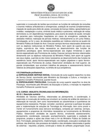 MINISTÉRIO PÚBLICO DO ESTADO DO ACRE
                  PROCURADORIA-GERAL DE JUSTIÇA
                      Comissão de Concurso Público
 ____________________________________________________________________

supervisão e à execução de tarefas que envolvem as funções de realização de consultas
e exames médicos ambulatoriais e emergenciais; avaliação de exames complementares;
inspeção de saúde para efeito de: posse, concessão de licença médica, aposentadoria por
invalidez, readaptação e outros, emitindo laudo médico e pareceres; realização de visitas
domiciliares ou em dependências hospitalares, para exame de estado de saúde; remoção
de pacientes para instituições hospitalares em casos de emergência; avaliação de
atestados médicos; realização de perícias médicas, individualmente ou em junta médica;
homologação, se for o caso, de atestados expedidos por médicos externos ao quadro do
Ministério Público do Estado do Acre. Executar serviços técnicos relacionados diretamente
com os objetivos institucionais do Ministério Público, bem assim de suporte aos seus
órgãos, suprindo-os dos meios necessários ao desenvolvimento das funções de
assistência psicológica; apoio técnico-especializado aos órgãos ministeriais e apoio
técnico-especializado aos Promotores de Justiça. Executar serviços técnicos relacionados
diretamente com os objetivos institucionais do Ministério Público, bem assim de suporte
aos seus órgãos, suprindo-os dos meios necessários ao desenvolvimento das funções de
assistência social; apoio técnico-especializado aos órgãos julgadores e apoio técnico-
especializado aos Promotores de Justiça. Desenvolver atividades de nível superior, de
grande complexidade, que envolvam trabalhos de pesquisa e assessoramento técnico
relativos às atribuições específicas, no âmbito de sua competência.

4.9.2.Habilitação profissional:
a) ESPECIALIDADE SERVIÇO SOCIAL: Conclusão de curso superior específico na área
de Serviço Social, reconhecido pelo Ministério da Educação e Cultura, e inscrição no
respectivo Conselho Profissional, quando houver.
b) ESPECIALIDADE PSICOLOGIA: Conclusão de curso superior específico na área de
Psicologia, reconhecido pelo Ministério da Educação e Cultura, e inscrição no respectivo
Conselho Profissional, quando houver.

4.10. CARGO: ANALISTA (TECNOLOGIA DA INFORMAÇÃO)
40.10.1. Descrição sumária:
Atividades de natureza científica, relacionadas ao planejamento, à coordenação, à
supervisão e à execução de tarefas que envolvem as funções de análise de sistemas e à
elaboração de manuais, bem como recomendando as características e quantitativos de
equipamentos necessários. Planejar, conceber, coordenar, gerenciar e participar de ações
para a implementação de soluções de Tecnologia da Informação, bem como prover e
manter em funcionamento essa estrutura tecnológica, composta por sistemas, serviços,
equipamentos e programas de informática necessários ao funcionamento do Ministério
Público. Desenvolver atividades de suporte técnico, envolvendo assessoramento,
planejamento, coordenação, execução, acompanhamento, supervisão e avaliação de
programas, projetos e ações das áreas meio e fim do Ministério Público do Estado do
Acre. Formulação, planejamento, implementação, coordenação, execução e avaliação das
políticas, das diretrizes, dos processos de trabalho e das atividades relacionadas à gestão
de sistemas - requisitos, projetos, construção e testes de software, programação visual,

                                                                                         9
 