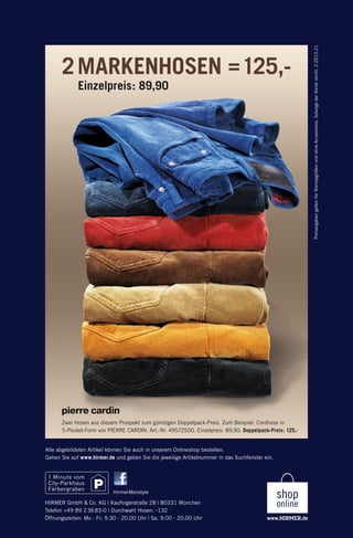 Einzelpreis: 89,90

Preisangaben gelten für Normalgrößen und ohne Accessoires. Solange der Vorrat reicht. 2.2013.21

2 MARKENHOSEN = 125,-

Zwei Hosen aus diesem Prospekt zum günstigen Doppelpack-Preis. Zum Beispiel: Cordhose in
5-Pocket-Form von PIERRE CARDIN. Art.-Nr. 49572500. Einzelpreis: 89,90. Doppelpack-Preis: 125,-

Alle abgebildeten Artikel können Sie auch in unserem Onlineshop bestellen.
Gehen Sie auf www.hirmer.de und geben Sie die jeweilige Artikelnummer in das Suchfenster ein.

HirmerMenstyle

HIRMER GmbH & Co. KG | Kauﬁngerstraße 28 | 80331 München
Telefon +49 89 2 36 83-0 | Durchwahl Hosen: -132
Öffnungszeiten: Mo - Fr: 9.30 - 20.00 Uhr | Sa. 9.00 - 20.00 Uhr

135374_Doppelpack_Hosen_4s_pso.indd 1

02.12.13 14:15

 