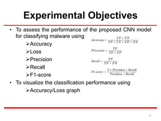 Experimental Objectives
• To assess the performance of the proposed CNN model
for classifying malware using
Accuracy
Loss
Precision
Recall
F1-score
• To visualize the classification performance using
Accuracy/Loss graph
21
 