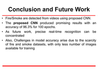 Conclusion and Future Work
• Fire/Smoke are detected from videos using proposed CNN.
• The proposed CNN produced promising results with an
accuracy of 96.3% for 100 epochs.
• As future work, precise real-time recognition can be
concentrated
• Also, Challenges in model accuracy arise due to the scarcity
of fire and smoke datasets, with only less number of images
available for training
 