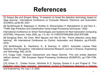 References
[7] Xiaojun Bai and Zongxin Wang. ”A research on forest fire detection technology based on
deep learning”. International Conference on Computer Network, Electronic and Automation
(ICCNEA), pp.85-90, 2021.
[8] Senthilnayaki B, Rajeswary C, Nivetha G, Dharanyadevi P, Mahalakshmi G and Devi A ,
"Traffic Sign Prediction and Classification Using Image Processing Techniques," 2022
International Conference on Smart Technologies and Systems for Next Generation Computing
(ICSTSN), Villupuram, India, 2022, pp. 1-5, doi: 10.1109/ICSTSN53084.2022.9761286.
[9] Dongqing Shen, Xin Chen, Minh Nguyen and Wei Qi Yan. ”Flame detection using deep
learning”. 4th International Conference on Control, Automation and Robotics, pp.416-420,
2018.
[10] Senthilnayaki, B., Keerthana, S., & Sowmya, H. (2021). Automatic License Plate
Detection And Recognition. International Advanced Research Journal in Science, Engineering
and Technology, 8(8), 22-26.
[11] Turgay Celik, Huseyin Ozkaramanlı and Hasan Demirel. ”Fire and smoke detection
without sensors”. 15th European Signal Processing Conference (EUSIPCO), pp.1794-1798,
2007.
[12] Suhas G , Chetan Kumar, Abhishek B S, Digvijay Gowda K A and Prajwal R. ”Fire
Detection Using Deep Learning”. International Journal of Progressive Research in Science
and Engineering, Vol.1:pp.1–5, 2020.
28
 