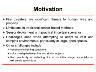 Motivation
 Fire disasters are significant threats to human lives and
property.
 Limitations in traditional sensor-based methods.
 Sensor deployment is impractical in certain scenarios.
 Challenges arise when attempting to adapt to vast and
complex environments, particularly in large, open spaces.
 Other challenges include
 variations in lighting conditions,
 color overlap between fire and similar objects
 the complexity of detecting fire at its initial stage, especially on
extremely sunny days
6
 