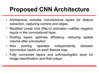 Proposed CNN Architecture
• Architecture includes convolutional layers for feature
extraction, capturing corners and edges.
• Rectified Linear Unit (ReLU) activation nullifies negative
inputs in the convolutional layer.
• Pooling layers optimize efficiency, reducing spatial
volume after convolution.
• Max pooling operates independently between
convolution layers on each feature map.
• Fully connected layers and softmax/logistic layer for
image classification and final output.
 