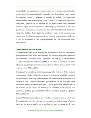 …………………………………………………………………………………………………………………

universidades son las primeras en incorporarlo con el fin de formar individuos
con las competencias profesionales necesarias para desarrollarse en un mundo
de constante cambio y adherirse al mundo del trabajo. Los organismos
internacionales tales como la       UNESCO      (1972,1996),      OCDE    (2001,2002),   OIT   (1997),
entre otros, aparecen en la mayoría de las publicaciones como referentes
teóricos a seguir en la concepción de este enfoque y constituyen la base para
que diversas instituciones educativas del país (CONALEP, el Instituto Politécnico
Nacional e Instituto Tecnológico de Monterrey, entre otras) asumieran una
postura ante el enfoque y construyeran sus planes y programas de estudio con
el fin de responder a las recomendaciones de los organismos antes
mencionados.



LOS PILARES DE LA EDUCACIÓN

Los documentos básicos que sirven como fundamento a diversas instituciones
educativas tales como la SEP, para sustentar sus planes y programas de estudio,
son entre otros, el informe Faure “Aprender a ser” (1972) y el Informe Delors
“La educación encierra un tesoro” (1996) en los cuales se explicitan los cuatro
pilares de la educación: aprender a conocer, aprender a hacer, aprender a vivir juntos
y aprender a ser (Delors, 1996).

Estos principios orientan a las instituciones para los rediseños de los planes y
programas de estudio en función de un mejoramiento de la calidad, en cuanto
que constituyen principios fundamentales del paradigma de aprendizaje a lo
largo de la vida. Delors (1996) afirma que cada uno de los principios ha de
tomarse en cuenta de manera equitativa “a fin de que la educación sea para el
ser humano, en su calidad de persona y de miembro de la sociedad, una
experiencia global y que dure toda la vida en los planos cognitivo y práctico
(Delors, 1996: 47).

Delors (1996) pone de manifiesto que el modelo es necesario pues la adquisición
de competencias son relevantes para la formación del individuo, para “que un
joven sea su propio dueño en la medida en que su educación le haya
                                                 5
…………………………………………………………………………………………………………………………………………………………………………..
                  X CONGRESO NACIONAL DE INVESTIGACIÓN EDUCATIVA | área 2 currículo
 