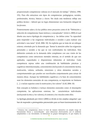 …………………………………………………………………………………………………………………

proporcionado competencias valiosas en el mercado de trabajo.” (Delors, 1996:
131). Para ello estructura seis tipos de competencias: pedagógicas, sociales,
profesionales, técnica, básicas y claves. Sin duda esta tendencia refleja una
política técnico – laboral que no logra dimensionar una formación integral de
los jóvenes.

Posteriormente salen a la luz pública otros proyectos como el de “Definición y
selección de competencias: bases teóricas y conceptuales” (DESECO, 2002) el cual
diseña una nueva tipología de competencias y las define como “la capacidad
para responder a las exigencias individuales o sociales o para realizar una
actividad o una tarea” (Coll, 2006: 10). Se explicita que se trata de un enfoque
externo, orientado por la demanda que llamar la atención sobre las exigencias
personales y sociales a las que se ven confrontados los individuos. Esta
definición centrada en la demanda debe completarse con una visión de las
competencias como estructuras mentales internas, en el sentido de que son
aptitudes, capacidades o disposiciones inherentes al individuo. Cada
competencia reposa sobre una combinación de habilidades prácticas y
cognitivas interrelacionadas, conocimientos (incluyendo el conocimiento tácito),
motivación, valores, actitudes, emociones y otros elementos sociales y
comportamentales que pueden ser movilizados conjuntamente para actuar de
manera eficaz. Aunque las habilidades cognitivas y la base de conocimientos
sean los elementos esenciales de una competencia, es importante no limitarse
[…] e incluir aspectos como la motivación y los valores” (Coll, 2006: 10)

Este concepto es holístico e incluye elementos esenciales como: el desempeño
competente, las aplicaciones externas, las                        características individuales
(incluyendo la ética y los valores), el contexto y los vínculos entre ellos.

La tipología planteada por DESECO (2002) se divide en tres amplias categorías3, que
han de responder a prerrequisitos psicosociales para un buen funcionamiento de la


3 Enmarca tres competencias claves 1) Usar de manera interactiva un amplio rango de
herramientas físicas y socioculturales para interactuar efectivamente con el ambiente
adaptándolas a sus necesidades. 2) Interactuar en grupos heterogéneos, lo que implica la
                                            6
…………………………………………………………………………………………………………………………………………………………………………..
                  X CONGRESO NACIONAL DE INVESTIGACIÓN EDUCATIVA | área 2 currículo
 
