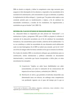 …………………………………………………………………………………………………………………

2006 en donde se estipula y define la competencia como algo necesario para
asegurar el alto desempeño de los alumnos y responder a las necesidades de la
sociedad de la información y del conocimiento a la que se enfrentan, se justifica
la implantación de dicho enfoque […] puesto que “los países están sujetos a una
constante presión para su modernización y mejora, a fin de satisfacer las
necesidades económicas y sociales de los ciudadanos, las organizaciones y
sociedades en que se fundan” (SEP, 2002: 15).



REFORMA DEL PLAN DE ESTUDIOS DE EDUCACIÓN BÁSICA 2006

La   educación básica es impactada por este proceso de “innovación” y se
reestructura el plan y programas 1993, para el 2002 se propone la reforma el
currículo de la educación secundaria con el fin de satisfacer las necesidades
formativas y las características psico-sociales y afectivas de los adolescentes. Y a
su vez contribuye a cubrir las necesidades de una demanda social adolescente
cada vez más heterogénea. En el 2005 se realizó una consulta por la                   SEP- SNTE5

con el fin de indagar sobre los temas centrales en los que se enmarca la reforma.

En el plan de estudios 2006 se encontraron enfoques que predominan para su
construcción, ciertas orientaciones y políticas contenidas en documentos
internacionales y nacionales que fueron incorporadas a dicho plan, en estos
encontramos los conceptos:


           1) Competencias “implica un saber hacer (habilidades) con saber
              (conocimiento), así como la valoración de las consecuencias del
              impacto de ese hacer (valores y actitudes) (SEP, 2006:11).

           2) Movilización de saberes, que permiten al individuo desarrollar una
              determinada tarea con eficacia, sin embargo estas competencias
              van perdiendo vigencia con el paso del tiempo por lo que se




5 En la cual se llevaron a cabo talleres, simposios, conferencias, mesas redondas y foros

regionales que se instauraron en diversos estados.
                                               8
…………………………………………………………………………………………………………………………………………………………………………..
                  X CONGRESO NACIONAL DE INVESTIGACIÓN EDUCATIVA | área 2 currículo
 