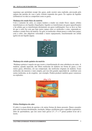 MF – MANUAL DE FUNDAMENTOS 4
COLETÂNEA DE MANUAIS TÉCNICOS DE BOMBEIROS 4
segurança que permitam escape dos gases, pode ocorrer uma explosão, provocada pela
ruptura das paredes do vaso e pela violenta expansão dos gases. Os vapores de líquidos
(inflamáveis ou não) se comportam como os gases.
Mudança do estado físico da matéria
Com o aumento do calor, os corpos tendem a mudar seu estado físico: alguns sólidos
transformam-se em líquidos (liquefação), líquidos se transformam em gases (gaseificação)
e há sólidos que se transformam diretamente em gases (sublimação). Isso se deve ao fato
de que o calor faz com que haja maior espaço entre as moléculas e estas, separando-se,
mudam o estado físico da matéria. No gelo, as moléculas vibram pouco e estão bem juntas;
com o calor, elas adquirem velocidade e maior espaçamento, transformando um sólido
(gelo) em um líquido (água).
(Fig. 1.6)
Mudança do estado químico da matéria
Mudança química é aquela em que ocorre a transformação de uma substância em outra. A
madeira, quando aquecida, não libera moléculas de madeira em forma de gases, e sim
outros gases, diferentes, em sua composição, das moléculas originais de madeira. Essas
moléculas são menores e mais simples, por isso têm grande capacidade de combinar com
outras moléculas, as de oxigênio, por exemplo. Podem produzir também gases venenosos
ou explosões.
(Fig. 1.7)
Efeitos fisiológicos do calor
O calor é a causa direta da queima e de outras formas de danos pessoais. Danos causados
pelo calor incluem desidratação, insolação, fadiga e problemas para o aparelho respiratório,
além de queimaduras, que nos casos mais graves (1º, 2º e 3º graus) podem levar até a
morte.
 
