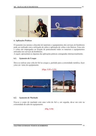MF – MANUAL DE FUNDAMENTOS 88
COLETÂNEA DE MANUAIS TÉCNICOS DE BOMBEIROS 88
6. Aplicações Práticas
O içamento (ou mesmo a descida) de materiais e equipamentos dos serviços de bombeiros
pode ser realizado com a utilização de cabos e aplicação de voltas e nós básicos. Estes nós
e voltas são empregados na fixação de praticamente todos os materiais e equipamentos
utilizados nos serviços de bombeiros.
A seguir, apresentam-se algumas das aplicações práticas consagradas internacionalmente.
6.1. Içamento de Croque
Deve-se realizar uma volta do fiel no croque e, partindo para a extremidade metálica, fazer
cotes em torno do equipamento.
(Figs. 3.32 e 3.33)
6.2. Içamento de Machado
Fixa-se o corpo do machado com uma volta do fiel e, em seguida, dá-se um cote na
extremidade do cabo do equipamento.
(Fig. 3.34)
 