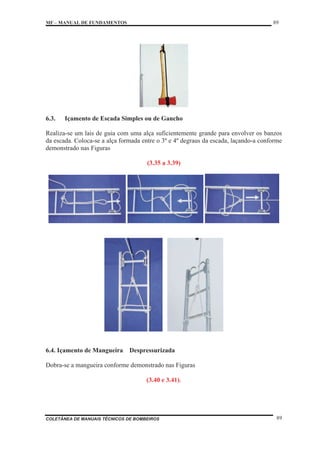 MF – MANUAL DE FUNDAMENTOS 89
COLETÂNEA DE MANUAIS TÉCNICOS DE BOMBEIROS 89
6.3. Içamento de Escada Simples ou de Gancho
Realiza-se um lais de guia com uma alça suficientemente grande para envolver os banzos
da escada. Coloca-se a alça formada entre o 3º e 4º degraus da escada, laçando-a conforme
demonstrado nas Figuras
(3.35 a 3.39)
6.4. Içamento de Mangueira Despressurizada
Dobra-se a mangueira conforme demonstrado nas Figuras
(3.40 e 3.41).
 