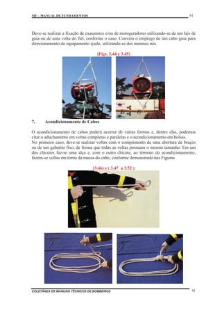 MF – MANUAL DE FUNDAMENTOS 91
COLETÂNEA DE MANUAIS TÉCNICOS DE BOMBEIROS 91
Deve-se realizar a fixação de exaustores e/ou de motogeradores utilizando-se de um lais de
guia ou de uma volta do fiel, conforme o caso. Convém o emprego de um cabo guia para
direcionamento do equipamento içado, utilizando-se dos mesmos nós.
(Figs. 3.44 e 3.45)
7. Acondicionamento de Cabos
O acondicionamento de cabos poderá ocorrer de várias formas e, dentre elas, podemos
citar o aduchamento em voltas completas e paralelas e o acondicionamento em bolsas.
No primeiro caso, deve-se realizar voltas com o comprimento de uma abertura de braços
ou de um gabarito fixo, de forma que todas as voltas possuam o mesmo tamanho. Em um
dos chicotes faz-se uma alça e, com o outro chicote, ao término do acondicionamento,
fazem-se voltas em torno da massa do cabo, conforme demonstrado nas Figuras
(3.46) e ( 3.47 a 3.52 )
 