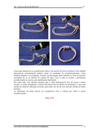 MF – MANUAL DE FUNDAMENTOS 92
COLETÂNEA DE MANUAIS TÉCNICOS DE BOMBEIROS 92
Uma outra maneira de se acondicionar cabos é em sacolas de lona (ou bolsas). Este método
apresenta-se extremamente prático, tanto no momento de acondicionamento, como
também durante o seu emprego. O único inconveniente deste método é o fato de inexistir
circulação de ar no interior de sacolas de lona. Caso o cabo se molhe, e permaneça
acondicionado na sacola, será rapidamente danificado.
Por outro lado, este método assegura que o cabo permanecerá livre de cocas e outras
torções, as quais prejudicam o desenvolvimento das atividades de bombeiros, e que será
sacado de maneira ordenada, devendo, para tanto, ter um de seus chicotes fixado no fundo
da bolsa.
As dimensões da bolsa devem ser compatíveis com o volume dos cabos a serem
acondicionados.
(Fig. 3.53)
 