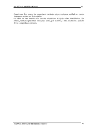 MF – MANUAL DE FUNDAMENTOS 95
COLETÂNEA DE MANUAIS TÉCNICOS DE BOMBEIROS 95
Os cabos de fibra natural são susceptíveis à ação de microorganismos, umidade e a outros
fatores que acabam por deteriorá-los.
Os cabos de fibra sintética não são tão susceptíveis às ações acima mencionadas. No
entanto, também apresentam limitações, como, por exemplo, a não resistência a contato
direto com produtos químicos.
 