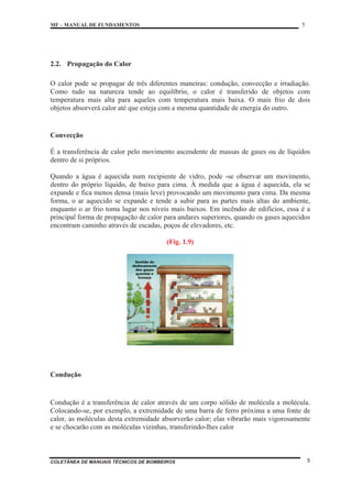 MF – MANUAL DE FUNDAMENTOS 5
COLETÂNEA DE MANUAIS TÉCNICOS DE BOMBEIROS 5
2.2. Propagação do Calor
O calor pode se propagar de três diferentes maneiras: condução, convecção e irradiação.
Como tudo na natureza tende ao equilíbrio, o calor é transferido de objetos com
temperatura mais alta para aqueles com temperatura mais baixa. O mais frio de dois
objetos absorverá calor até que esteja com a mesma quantidade de energia do outro.
Convecção
É a transferência de calor pelo movimento ascendente de massas de gases ou de líquidos
dentro de si próprios.
Quando a água é aquecida num recipiente de vidro, pode -se observar um movimento,
dentro do próprio líquido, de baixo para cima. À medida que a água é aquecida, ela se
expande e fica menos densa (mais leve) provocando um movimento para cima. Da mesma
forma, o ar aquecido se expande e tende a subir para as partes mais altas do ambiente,
enquanto o ar frio toma lugar nos níveis mais baixos. Em incêndio de edifícios, essa é a
principal forma de propagação de calor para andares superiores, quando os gases aquecidos
encontram caminho através de escadas, poços de elevadores, etc.
(Fig. 1.9)
Condução
Condução é a transferência de calor através de um corpo sólido de molécula a molécula.
Colocando-se, por exemplo, a extremidade de uma barra de ferro próxima a uma fonte de
calor, as moléculas desta extremidade absorverão calor; elas vibrarão mais vigorosamente
e se chocarão com as moléculas vizinhas, transferindo-lhes calor
 