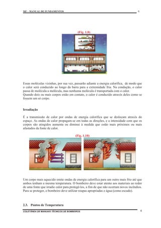 MF – MANUAL DE FUNDAMENTOS 6
COLETÂNEA DE MANUAIS TÉCNICOS DE BOMBEIROS 6
(Fig. 1.8).
Essas moléculas vizinhas, por sua vez, passarão adiante a energia calorífica, de modo que
o calor será conduzido ao longo da barra para a extremidade fria. Na condução, o calor
passa de molécula a molécula, mas nenhuma molécula é transportada com o calor.
Quando dois ou mais corpos estão em contato, o calor é conduzido através deles como se
fossem um só corpo.
Irradiação
É a transmissão de calor por ondas de energia calorífica que se deslocam através do
espaço. As ondas de calor propagam-se em todas as direções, e a intensidade com que os
corpos são atingidos aumenta ou diminui à medida que estão mais próximos ou mais
afastados da fonte de calor.
(Fig. 1.10)
Um corpo mais aquecido emite ondas de energia calorífica para um outro mais frio até que
ambos tenham a mesma temperatura. O bombeiro deve estar atento aos materiais ao redor
de uma fonte que irradie calor para protegê-los, a fim de que não ocorram novos incêndios.
Para se proteger, o bombeiro deve utilizar roupas apropriadas e água (como escudo).
2.3. Pontos de Temperatura
 