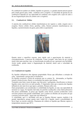MF – MANUAL DE FUNDAMENTOS 8
COLETÂNEA DE MANUAIS TÉCNICOS DE BOMBEIROS 8
Os combustíveis podem ser sólidos, líquidos ou gasosos, e a grande maioria precisa passar
pelo estado gasoso para, então, combinar com o oxigênio. A velocidade da queima de um
combustível depende de sua capacidade de combinar com oxigênio sob a ação do calor e
da sua fragmentação (área de contato com o oxigênio).
3.1. Combustíveis Sólidos
A maioria dos combustíveis sólidos transformam-se em vapores e, então, reagem com o
oxigênio. Outros sólidos (ferro, parafina, cobre, bronze) primeiro transformam-se em
líquidos, e posteriormente em gases, para então se queimarem.
(Fig. 1.12)
Quanto maior a superfície exposta, mais rápido será o aquecimento do material e,
conseqüentemente, o processo de combustão. Como exemplo: uma barra de aço exigirá
muito calor para queimar, mas, se transformada em palha de aço, queimará com facilidade.
Assim sendo, quanto maior a fragmentação do material, maior será a velocidade da
combustão.
3.2. Combustíveis Líquidos
Os líquidos inflamáveis têm algumas propriedades físicas que dificultam a extinção do
calor, aumentando o perigo para os bombeiros.
Os líquidos assumem a forma do recipiente que os contem. Se derramados, os líquidos
tomam a forma do piso, fluem e se acumulam nas partes mais baixas.
Tomando como base o peso da água, cujo litro pesa 1 quilograma, classificamos os demais
líquidos como mais leves ou mais pesados. É importante notar que a maioria dos líquidos
inflamáveis são mais leves que água e, portanto, flutuam sobre esta.
Outra propriedade a ser considerada é a solubilidade do líquido, ou seja, sua capacidade de
misturar-se à água. Os líquidos derivados do petróleo (conhecidos como hidrocarbonetos)
têm pouca solubilidade, ao passo que líquidos como álcool, acetona (conhecidos como
solventes polares) têm grande solubilidade, isto é, podem ser diluídos até um ponto em que
a mistura (solvente polar + água) não seja inflamável.
A volatilidade, que é a facilidade com que os líquidos liberam vapores, também é de
grande importância, porque quanto mais volátil for o líquido, maior a possibilidade de
haver fogo, ou mesmo explosão. Chamamos de voláteis os líquidos que liberam vapores a
temperaturas menores que 20º C.
 