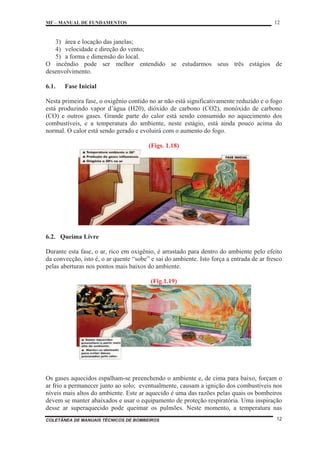 MF – MANUAL DE FUNDAMENTOS 12
COLETÂNEA DE MANUAIS TÉCNICOS DE BOMBEIROS 12
3) área e locação das janelas;
4) velocidade e direção do vento;
5) a forma e dimensão do local.
O incêndio pode ser melhor entendido se estudarmos seus três estágios de
desenvolvimento.
6.1. Fase Inicial
Nesta primeira fase, o oxigênio contido no ar não está significativamente reduzido e o fogo
está produzindo vapor d’água (H20), dióxido de carbono (CO2), monóxido de carbono
(CO) e outros gases. Grande parte do calor está sendo consumido no aquecimento dos
combustíveis, e a temperatura do ambiente, neste estágio, está ainda pouco acima do
normal. O calor está sendo gerado e evoluirá com o aumento do fogo.
(Figs. 1.18)
6.2. Queima Livre
Durante esta fase, o ar, rico em oxigênio, é arrastado para dentro do ambiente pelo efeito
da convecção, isto é, o ar quente “sobe” e sai do ambiente. Isto força a entrada de ar fresco
pelas aberturas nos pontos mais baixos do ambiente.
(Fig.1.19)
Os gases aquecidos espalham-se preenchendo o ambiente e, de cima para baixo, forçam o
ar frio a permanecer junto ao solo; eventualmente, causam a ignição dos combustíveis nos
níveis mais altos do ambiente. Este ar aquecido é uma das razões pelas quais os bombeiros
devem se manter abaixados e usar o equipamento de proteção respiratória. Uma inspiração
desse ar superaquecido pode queimar os pulmões. Neste momento, a temperatura nas
 
