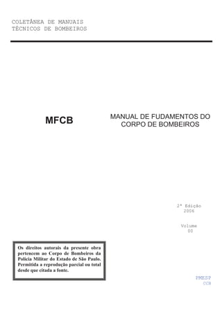 COLETÂNEA DE MANUAIS
TÉCNICOS DE BOMBEIROS
MANUAL DE FUDAMENTOS DO
CORPO DE BOMBEIROS
2ª Edição
2006
Volume
00
MFCB
PMESP
CCB
Os direitos autorais da presente obra
pertencem ao Corpo de Bombeiros da
Polícia Militar do Estado de São Paulo.
Permitida a reprodução parcial ou total
desde que citada a fonte.
 