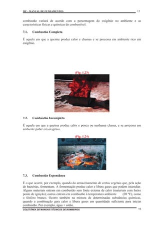 MF – MANUAL DE FUNDAMENTOS 15
COLETÂNEA DE MANUAIS TÉCNICOS DE BOMBEIROS 15
combustão variará de acordo com a porcentagem do oxigênio no ambiente e as
características físicas e químicas do combustível.
7.1. Combustão Completa
É aquela em que a queima produz calor e chamas e se processa em ambiente rico em
oxigênio.
(Fig. 1.23)
7.2. Combustão Incompleta
É aquela em que a queima produz calor e pouca ou nenhuma chama, e se processa em
ambiente pobre em oxigênio.
(Fig. 1.24)
7.3. Combustão Espontânea
É o que ocorre, por exemplo, quando do armazenamento de certos vegetais que, pela ação
de bactérias, fermentam. A fermentação produz calor e libera gases que podem incendiar.
Alguns materiais entram em combustão sem fonte externa de calor (materiais com baixo
ponto de ignição); outros entram em combustão à temperatura ambiente (20 ºC), como
o fósforo branco. Ocorre também na mistura de determinadas substâncias químicas,
quando a combinação gera calor e libera gases em quantidade suficiente para iniciar
combustão. Por exemplo, água + sódio.
 