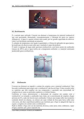 MF – MANUAL DE FUNDAMENTOS 17
COLETÂNEA DE MANUAIS TÉCNICOS DE BOMBEIROS 17
8.2. Resfriamento
É o método mais utilizado. Consiste em diminuir a temperatura do material combustível
que está queimando, diminuindo, conseqüentemente, a liberação de gases ou vapores
inflamáveis. A água é o agente extintor mais usado, por ter grande capacidade de absorver
calor e ser facilmente encontrada na natureza.
A redução da temperatura está ligada à quantidade e à forma de aplicação da água (jatos),
de modo que ela absorva mais calor que o incêndio é capaz de produzir.
É inútil o emprego de água onde queimam combustíveis com baixo ponto de combustão
(menos de 20ºC), pois a água resfria até a temperatura ambiente e o material continuará
produzindo gases combustíveis.
(Fig. 1.28)
8.3. Abafamento
Consiste em diminuir ou impedir o contato do oxigênio com o material combustível. Não
havendo comburente para reagir com o combustível, não haverá fogo. Como exceção estão
os materiais que têm oxigênio em sua composição e queimam sem necessidade do
oxigênio do ar, como os peróxidos orgânicos e o fósforo branco.
Conforme já vimos anteriormente, a diminuição do oxigênio em contato com o
combustível vai tornando a combustão mais lenta, até a concentração de oxigênio chegar
próxima de 8%, onde não haverá mais combustão. Colocar uma tampa sobre um recipiente
contendo álcool em chamas, ou colocar um copo voltado de boca para baixo sobre uma
vela acesa, são duas experiências práticas que mostram que o fogo se apagará tão logo se
esgote o oxigênio em contato com o combustível.
Pode-se abafar o fogo com uso de materiais diversos, como areia, terra, cobertores, vapor
d’água, espumas, pós, gases especiais etc.
 