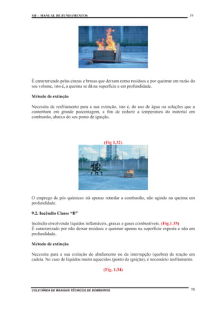 MF – MANUAL DE FUNDAMENTOS 19
COLETÂNEA DE MANUAIS TÉCNICOS DE BOMBEIROS 19
É caracterizado pelas cinzas e brasas que deixam como resíduos e por queimar em razão do
seu volume, isto é, a queima se dá na superfície e em profundidade.
Método de extinção
Necessita de resfriamento para a sua extinção, isto é, do uso de água ou soluções que a
contenham em grande porcentagem, a fim de reduzir a temperatura do material em
combustão, abaixo do seu ponto de ignição.
(Fig 1.32)
O emprego de pós químicos irá apenas retardar a combustão, não agindo na queima em
profundidade.
9.2. Incêndio Classe “B”
Incêndio envolvendo líquidos inflamáveis, graxas e gases combustíveis. (Fig.1.33)
É caracterizado por não deixar resíduos e queimar apenas na superfície exposta e não em
profundidade.
Método de extinção
Necessita para a sua extinção do abafamento ou da interrupção (quebra) da reação em
cadeia. No caso de líquidos muito aquecidos (ponto da ignição), é necessário resfriamento.
(Fig. 1.34)
 