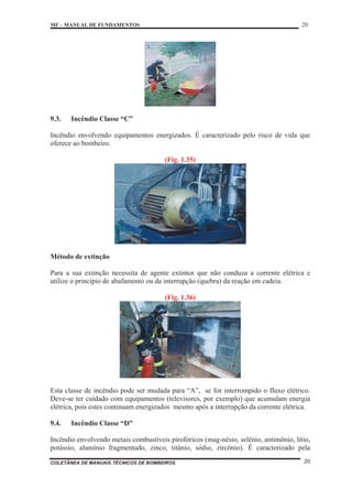 MF – MANUAL DE FUNDAMENTOS 20
COLETÂNEA DE MANUAIS TÉCNICOS DE BOMBEIROS 20
9.3. Incêndio Classe “C”
Incêndio envolvendo equipamentos energizados. É caracterizado pelo risco de vida que
oferece ao bombeiro.
(Fig. 1.35)
Método de extinção
Para a sua extinção necessita de agente extintor que não conduza a corrente elétrica e
utilize o princípio de abafamento ou da interrupção (quebra) da reação em cadeia.
(Fig. 1.36)
Esta classe de incêndio pode ser mudada para “A”, se for interrompido o fluxo elétrico.
Deve-se ter cuidado com equipamentos (televisores, por exemplo) que acumulam energia
elétrica, pois estes continuam energizados mesmo após a interrupção da corrente elétrica.
9.4. Incêndio Classe “D”
Incêndio envolvendo metais combustíveis pirofóricos (mag-nésio, selênio, antimônio, lítio,
potássio, alumínio fragmentado, zinco, titânio, sódio, zircônio). É caracterizado pela
 