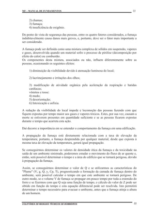 MF – MANUAL DE FUNDAMENTOS 22
COLETÂNEA DE MANUAIS TÉCNICOS DE BOMBEIROS 22
2) chamas;
3) fumaça;
4) insuficiência de oxigênio.
Do ponto de vista de segurança das pessoas, entre os quatro fatores considerados, a fumaça
indubitavelmente causa danos mais greves, e, portanto, deve ser o fator mais importante a
ser considerado.
A fumaça pode ser definida como uma mistura complexa de sólidos em suspensão, vapores
e gases, desenvolvida quando um material sofre o processo de pirólise (decomposição por
efeito do calor) ou combustão.
Os componentes desta mistura, associados ou não, influem diferentemente sobre as
pessoas, ocasionando os seguintes efeitos:
1) diminuição da visibilidade devido à atenuação luminosa do local;
2) lacrimejamento e irritações dos olhos;
3) modificação de atividade orgânica pela aceleração da respiração e batidas
cardíacas;
vômitos e tosse:
4) medo;
5) desorientação;
6) Intoxicação e asfixia.
A redução da visibilidade do local impede e locomoção das pessoas fazendo com que
fiquem expostas por tempo maior aos gases e vapores tóxicos. Estes, por sua vez, causam a
morte se estiverem presentes em quantidade suficiente e se as pessoas ficarem expostas
durante o tempo que acarreta esta ação.
Daí decorre a importância em se entender o comportamento da fumaça em uma edificação.
A propagação da fumaça está diretamente relacionada com a taxa de elevação da
temperatura; portanto, a fumaça desprendida por qualquer material, desde que exposta à
mesma taxa de elevação da temperatura, gerará igual propagação.
Se conseguirmos determinar os valores de densidade ótica da fumaça e da toxicidade na
saída de um ambiente sinistrado, poderemos estudar o movimento do fluxo de ar quente e,
então, será possível determinar o tempo e a área do edifício que se tornará perigosa, devido
à propagação da fumaça.
Assim, se conseguirmos determinar o valor de Q e se utilizarmos as características do
"Plume" (V, g, Q, y, Cp, T), prognosticando a formação da camada de fumaça dentro do
ambiente, será possível calcular o tempo em que este ambiente se tornará perigoso. De
outro modo, se o volume V de fumaça se propagar em pouco tempo por toda a extensão do
forro e se fizermos com que Q seja uma função de tempo, o cálculo do valor de Z pode ser
obtido em função do tempo e esta equação diferencial pode ser resolvida. Isto permitirá
determinar o tempo necessário para evacuar o ambiente, antes que a fumaça atinja a altura
de um homem.
 