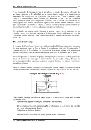 MF – MANUAL DE FUNDAMENTOS 23
COLETÂNEA DE MANUAIS TÉCNICOS DE BOMBEIROS 23
A movimentação da fumaça através de corredores e escadas dependerá, sobretudo das
aberturas existentes e da velocidade do ar nestes locais, porém, se o mecanismo de
locomoção for considerado em relação às características do "Plume", pode-se, então,
estabelecer uma correlação com o fluxo de água. Em casos em que exista um exaustor de
seção quadrada menor que e largura do corredor; e se a fumaça vier fluindo em sua
direção, parte desta fumaça será exaurida e grande parte passará direta e continuará fluindo
para o outro lado. No entanto, se o fluxo de fumaça exaurir-se através de uma abertura que
possua largura igual à do corredor, a fumaça será retirada totalmente.
Foi verificado que quanto mais a fumaça se alastrar, menor será a espessura de sua
camada, e que a velocidade de propagação de fumaça na direção horizontal, no caso dos
corredores, está em torno de 1 m/s, e na direção vertical, no caso das escadas, está entre 2
m/s e 3 m/s.
10.1 Controle de Fumaça
O processo de Controle de Fumaça necessário em cada edifício para garantir a segurança
de seus ocupantes contra o fogo e fumaça é baseado nos princípios de engenharia. O
processo deve ter a flexibilidade e a liberdade de seleção de método e da estrutura do
sistema de segurança para promover os requisitos num nível de segurança que se deseja.
Em outras palavras, o objetivo do projeto da segurança de prevenção ao fogo (fumaça) é
obter um sistema que satisfaça as conveniências das atividades diárias, devendo ser
econômico, garantindo a segurança necessária sem estar limitado por método ou estruturas
especiais prefixados.
Existem vários meios para controlar o movimento da fumaça, e todos eles têm por objetivo
encontrar um meio ou um sistema levando-se em conta as características de cada edifício.
Extração de fumaça de átrios (Fig. 1.39)
Como condições que tem grande efeito sobre o movimento da fumaça no edifício,
podem-se citar:
1) momento (época do ano) da ocorrência do incêndio;
2) condições meteorológicas (direção e velocidade e coeficiente de pressão
do vento e temperatura do ar);
3) localização do início do fogo;
4) resistência ao fluxo do ar das portas, janelas, dutos e chaminés;
 