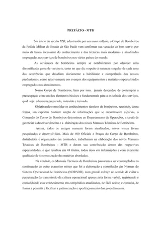 PREFÁCIO - MTB
No início do século XXI, adentrando por um novo milênio, o Corpo de Bombeiros
da Polícia Militar do Estado de São Paulo vem confirmar sua vocação de bem servir, por
meio da busca incessante do conhecimento e das técnicas mais modernas e atualizadas
empregadas nos serviços de bombeiros nos vários países do mundo.
As atividades de bombeiros sempre se notabilizaram por oferecer uma
diversificada gama de variáveis, tanto no que diz respeito à natureza singular de cada uma
das ocorrências que desafiam diariamente a habilidade e competência dos nossos
profissionais, como relativamente aos avanços dos equipamentos e materiais especializados
empregados nos atendimentos.
Nosso Corpo de Bombeiros, bem por isso, jamais descuidou de contemplar a
preocupação com um dos elementos básicos e fundamentais para a existência dos serviços,
qual seja: o homem preparado, instruído e treinado.
Objetivando consolidar os conhecimentos técnicos de bombeiros, reunindo, dessa
forma, um espectro bastante amplo de informações que se encontravam esparsas, o
Comando do Corpo de Bombeiros determinou ao Departamento de Operações, a tarefa de
gerenciar o desenvolvimento e a elaboração dos novos Manuais Técnicos de Bombeiros.
Assim, todos os antigos manuais foram atualizados, novos temas foram
pesquisados e desenvolvidos. Mais de 400 Oficiais e Praças do Corpo de Bombeiros,
distribuídos e organizados em comissões, trabalharam na elaboração dos novos Manuais
Técnicos de Bombeiros - MTB e deram sua contribuição dentro das respectivas
especialidades, o que resultou em 48 títulos, todos ricos em informações e com excelente
qualidade de sistematização das matérias abordadas.
Na verdade, os Manuais Técnicos de Bombeiros passaram a ser contemplados na
continuação de outro exaustivo mister que foi a elaboração e compilação das Normas do
Sistema Operacional de Bombeiros (NORSOB), num grande esforço no sentido de evitar a
perpetuação da transmissão da cultura operacional apenas pela forma verbal, registrando e
consolidando esse conhecimento em compêndios atualizados, de fácil acesso e consulta, de
forma a permitir e facilitar a padronização e aperfeiçoamento dos procedimentos.
 