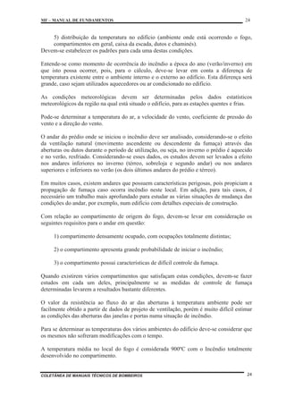 MF – MANUAL DE FUNDAMENTOS 24
COLETÂNEA DE MANUAIS TÉCNICOS DE BOMBEIROS 24
5) distribuição da temperatura no edifício (ambiente onde está ocorrendo o fogo,
compartimentos em geral, caixa da escada, dutos e chaminés).
Devem-se estabelecer os padrões para cada uma destas condições.
Entende-se como momento de ocorrência do incêndio a época do ano (verão/inverno) em
que isto possa ocorrer, pois, para o cálculo, deve-se levar em conta a diferença de
temperatura existente entre o ambiente interno e o externo ao edifício. Esta diferença será
grande, caso sejam utilizados aquecedores ou ar condicionado no edifício.
As condições meteorológicas devem ser determinadas pelos dados estatísticos
meteorológicos da região na qual está situado o edifício, para as estações quentes e frias.
Pode-se determinar a temperatura do ar, a velocidade do vento, coeficiente de pressão do
vento e a direção do vento.
O andar do prédio onde se iniciou o incêndio deve ser analisado, considerando-se o efeito
da ventilação natural (movimento ascendente ou descendente da fumaça) através das
aberturas ou dutos durante o período de utilização, ou seja, no inverno o prédio é aquecido
e no verão, resfriado. Considerando-se esses dados, os estudos devem ser levados a efeito
nos andares inferiores no inverno (térreo, sobreloja e segundo andar) ou nos andares
superiores e inferiores no verão (os dois últimos andares do prédio e térreo).
Em muitos casos, existem andares que possuem características perigosas, pois propiciam a
propagação de fumaça caso ocorra incêndio neste local. Em adição, para tais casos, é
necessário um trabalho mais aprofundado para estudar as várias situações de mudança das
condições do andar, por exemplo, num edifício com detalhes especiais de construção.
Com relação ao compartimento de origem do fogo, devem-se levar em consideração os
seguintes requisitos para o andar em questão:
1) compartimento densamente ocupado, com ocupações totalmente distintas;
2) o compartimento apresenta grande probabilidade de iniciar o incêndio;
3) o compartimento possui características de difícil controle da fumaça.
Quando existirem vários compartimentos que satisfaçam estas condições, devem-se fazer
estudos em cada um deles, principalmente se as medidas de controle de fumaça
determinadas levarem a resultados bastante diferentes.
O valor da resistência ao fluxo do ar das aberturas à temperatura ambiente pode ser
facilmente obtido a partir de dados de projeto de ventilação, porém é muito difícil estimar
as condições das aberturas das janelas e portas numa situação de incêndio.
Para se determinar as temperaturas dos vários ambientes do edifício deve-se considerar que
os mesmos não sofreram modificações com o tempo.
A temperatura média no local do fogo é considerada 900ºC com o Incêndio totalmente
desenvolvido no compartimento.
 