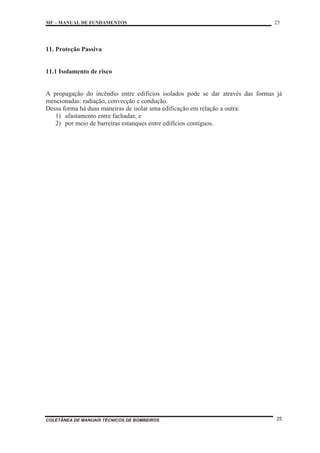 MF – MANUAL DE FUNDAMENTOS 25
COLETÂNEA DE MANUAIS TÉCNICOS DE BOMBEIROS 25
11. Proteção Passiva
11.1 Isolamento de risco
A propagação do incêndio entre edifícios isolados pode se dar através das formas já
mencionadas: radiação, convecção e condução.
Dessa forma há duas maneiras de isolar uma edificação em relação a outra:
1) afastamento entre fachadas; e
2) por meio de barreiras estanques entre edifícios contíguos.
 