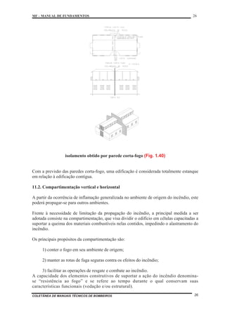MF – MANUAL DE FUNDAMENTOS 26
COLETÂNEA DE MANUAIS TÉCNICOS DE BOMBEIROS 26
isolamento obtido por parede corta-fogo (Fig. 1.40)
Com a previsão das paredes corta-fogo, uma edificação é considerada totalmente estanque
em relação à edificação contígua.
11.2. Compartimentação vertical e horizontal
A partir da ocorrência de inflamação generalizada no ambiente de origem do incêndio, este
poderá propagar-se para outros ambientes.
Frente à necessidade de limitação da propagação do incêndio, a principal medida a ser
adotada consiste na compartimentação, que visa dividir o edifício em células capacitadas a
suportar a queima dos materiais combustíveis nelas contidos, impedindo o alastramento do
incêndio.
Os principais propósitos da compartimentação são:
1) conter o fogo em seu ambiente de origem;
2) manter as rotas de fuga seguras contra os efeitos do incêndio;
3) facilitar as operações de resgate e combate ao incêndio.
A capacidade dos elementos construtivos de suportar a ação do incêndio denomina-
se “resistência ao fogo” e se refere ao tempo durante o qual conservam suas
características funcionais (vedação e/ou estrutural).
 