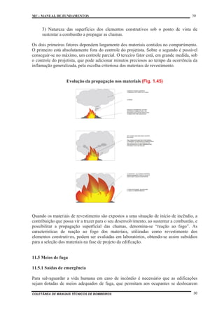 MF – MANUAL DE FUNDAMENTOS 30
COLETÂNEA DE MANUAIS TÉCNICOS DE BOMBEIROS 30
3) Natureza das superfícies dos elementos construtivos sob o ponto de vista de
sustentar a combustão a propagar as chamas.
Os dois primeiros fatores dependem largamente dos materiais contidos no compartimento.
O primeiro está absolutamente fora do controle do projetista. Sobre o segundo é possível
conseguir-se no máximo, um controle parcial. O terceiro fator está, em grande medida, sob
o controle do projetista, que pode adicionar minutos preciosos ao tempo da ocorrência da
inflamação generalizada, pela escolha criteriosa dos materiais de revestimento.
Evolução da propagação nos materiais (Fig. 1.45)
FUMAÇA E GASES QUENTES
FORMANDO AO LONGO DO FORRO
CHAMAS
IGNIÇÃO E QUEIMA DE ALGUNS
MATERIAIS COMBUSTÍVEIS - OS
MATERIAIS QUE ESTÃO PERTO DAS
CHAMAS SÃO PRÉ-AQUECIDOS
AS CHAMAS SÃO BEM MAIS VISÍVEIS
NO LOCAL.
PELA RADIAÇÃO EMITIDA POR FORROS
E PAREDES, OS MATERIAIS COMBUSTÍVEIS
QUE AINDA NÃO SE QUEIMARAM SÃO
PRÉ-AQUECIDOS A UMA TEMPERATURA
PRÓXIMA A SUA DE IGNIÇÃO
FLASHOVER - AS CHAMAS DOMINAM
REPENTINAMENTE TODO O LOCAL E
ENVOLVEM TODOS OS MATERIAIS
A ZONA DE QUEIMA SE ESTENDE
A TODO O COMPARTIMENTO
Quando os materiais de revestimento são expostos a uma situação de início de incêndio, a
contribuição que possa vir a trazer para o seu desenvolvimento, ao sustentar a combustão, e
possibilitar a propagação superficial das chamas, denomina-se “reação ao fogo”. As
características de reação ao fogo dos materiais, utilizadas como revestimento dos
elementos construtivos, podem ser avaliadas em laboratórios, obtendo-se assim subsídios
para a seleção dos materiais na fase de projeto da edificação.
11.5 Meios de fuga
11.5.1 Saídas de emergência
Para salvaguardar a vida humana em caso de incêndio é necessário que as edificações
sejam dotadas de meios adequados de fuga, que permitam aos ocupantes se deslocarem
 